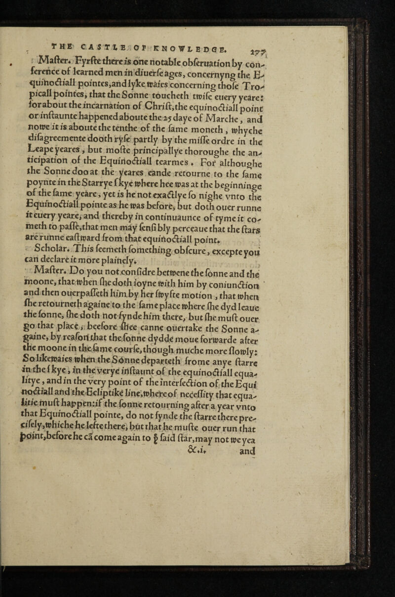 Mafter. Eyrftc there jls one notable obferuation by con^ fercncc of learned men iti’diucrfe ages, concemyng the quihofliall pointes,arid lykewaics.concerning thofc Tro>^ picall poitites^ that the Sonne* toucheth ttpife eucry yeare * lorabouttheincarnation of Chrifl:,theequinodiaIIpoint or inftaunte happenedaboute the 2*5 daye of Marche, and notpeitisaboutethetenthc of the fame moneth, whychc diTagreementedoothryfe partly by the mifle ordre m the Leapeyeares, but mofte prmcipallye thoroughe the an> ^^*^^'P^don of the Equiriocfiiall tear me s . Foi* althoughs the Sonnedooat the yeares.eande retourne to the fame poynte in theStarrye fkye where hec was at the begimtinge of the fame ye^re, yet is he not exadlye fo nighe vnto the Equfnocftiall pointc as he was before, but doth ouer riinnc ' It euery yeare, and thereby in continuaunce of tyme it co^ meth to pafle,tbat men may fenfibly perceaue that the (far$ are f unne eaftward from that equiilocfliall point* ^ Scholar*,This feemeth fbmething obfeure, excepte yoii can declare it more plainely* •' Maftcr. Do you not.confidrebetwenethefonneand the' moone, that when (he doth ioyne with him by coniundion ‘ and then ouerpafleth hinxby her fwyfte motion , that when iheretoiirnethagaine’to the fame place where (hedydleauc thefonne, flie doth riorfyndehim there,'but(hemuftouer, go that place/ibeefore flfee^canne ouertake the Sonne a^ gaine, by realoif^that therfotme dydde inoue forwarde after the moone in thcvianie courfe,though muche more flowlyt Solikewaies whcti theSdnnedcpai^tetK fromc anye ftarre in the f kye, ixt the yerye itllfaunt of the equinodiall equa> litye, and in the very point of the intdfedion of the Equi nc^iallatid theBcIiptikcIinejWhereof nedflity thatequaV iitiemuff happen*if the fonn’e retourning after a year vnto that Equinodiall pointe, do not fynde the ftarre there pre^ cifely jWhiche he leftc there, but that he mufte ouer run that j5Qint,beforehe ca come again to § faid ftar,may not weyea and