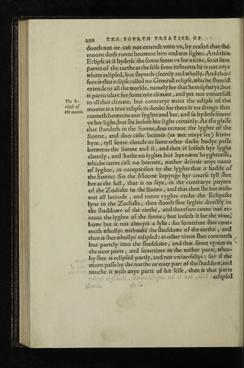 jg8 THE fOVRTH T.RfiATISfi Of dooth not or cati not extendfcvnto vs» by reafort that thd- moonedoth runnebeetwene him and our Gghte», And this. Echpfc'as it hydcth the Ibnnefeom vs for a time, fo in fom partes of the earthe at the felfe fame inftauttte he is not artye whitteleclipfed, but ftiyneth cleerely and wholly. And therJ forc i's that eclipfe called no Generali eclipfe, whiche fhould extende to all the worlde, namely for that hemifpherye.but is particulate for fome ohe.climate, and yet not vniuerfall to all that climate, but contrarye waies the eclipfe of the moone is a trueeclipfe in deede: for there is no thinge that runneth betweene our fyghteand her, and fo hydeth ftome vs her light,but (hdeefethher light certainly. As if a glafle that ftandeth in the Sonne,doo receauc the lyghte of the Sohnei and doer cafte beames.(as weeanaye fee) frome hym, tyll fome icloude or fome other darke bodye paffe betweene the Sonne and it jiandtheniiB’Ieefethhys lyght cleerely, and hathe no lyghte but bysownelbryghtnefle, whiche cannecaft no beameSi, nother deferUe^anye name of lyghte , in compairifon to'the lyghtethat it hadde of the Sonne; So the’Moone kepynge Kyr courfe tyll fliee bee at the full, that is to faye.jin the-contrarye poynte of theZodiake to. the Sonne, and that then Ihebecwith.- out all latitude , and runne ryghte yndet the Beliptike lyne in the Zodiake, then doothIhee lyghte dircdlly in the fliaddowc of the earthe, and therefore canne not re.>^ ceaue thelyghte of the fonne^but leeleth itfor the time, bowe bee it not alwayekoa lyke . forfometime (heecom> meth whoUye withottfi the lhaddowe of the earthe , and then is (hec wholly? edipfed i at other times ihee commeth but partely-into the fliaddowe, andthat.fome tymesin theouerparte, and fometime in the nether-parte, Wher> by ihee is eclipfed partly^ and no't vniuerfallye ;> for if the mone pafleby thenorthe orouer part of the ihaddow,and r touche it with anye parte of hir ielfe, then is that parte . c'^ eclipfed 1 .Uiji ft.