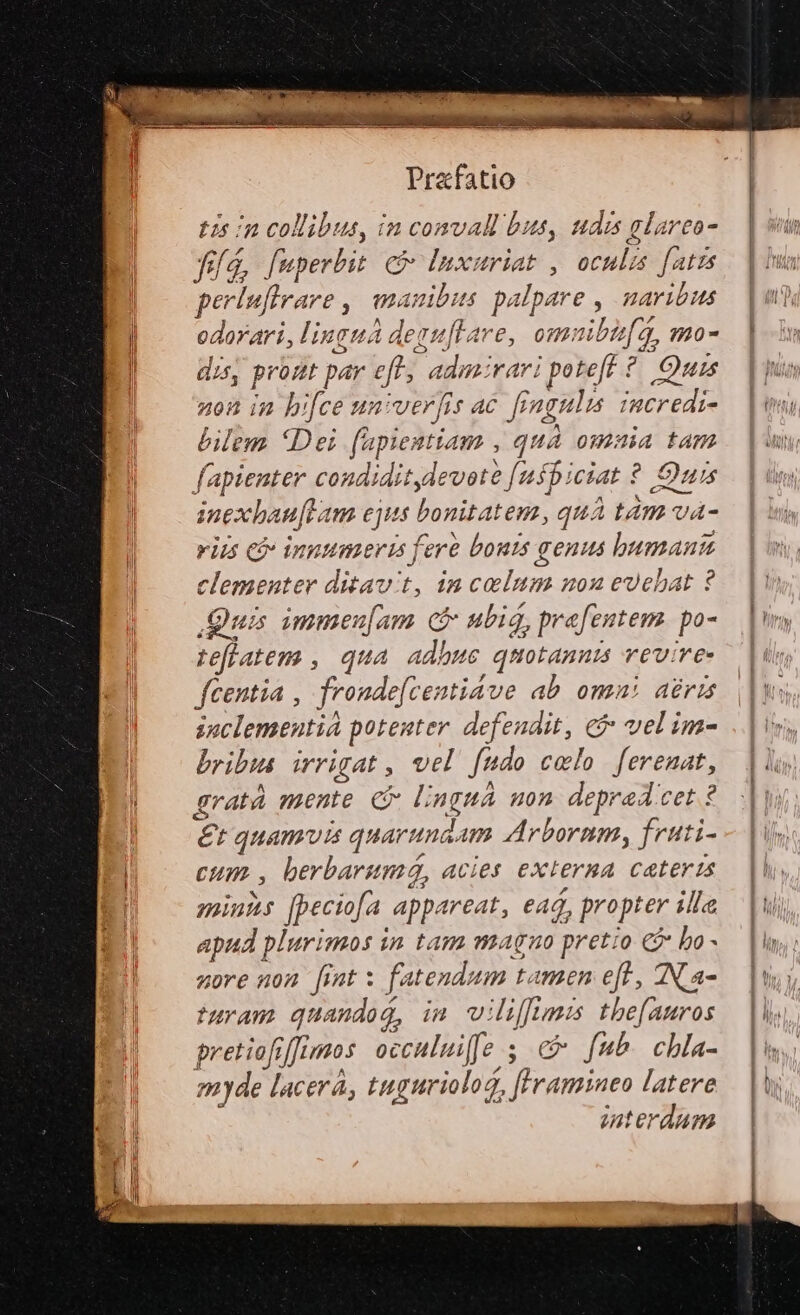 tis m collibus, in comvall bus, udis glarco fid, fuperbit c : s riat , oculis fatis perluflrare ,| manibus. palpare , naribus WU linguá aeguftare, omn ibif a, mo- Ii, pront par eft, F aMobtari poteft : ^ Otis non in bi[ce univer [is ac fingalis credi- bilem Dei füpiestiam , quà omaia tam fapienger. condiditylevote [uspiciat ? Quis inexbha au[ra m ejiis bonitatem, qu: i tÀm va- viis c&amp; innumeris fere bouts genus buman 7 clementer ditavit, in SESS 20x e&amp;uebat ? Quis immeu[am cf ubi, prefentem. po- teflatem , qua adhuc quotannis rev: re fcentia , frondefce: sti4ve ab omni dert soclementi potenter. defendit, e vel im- bribis. irrigat , vel ftido celo ferenat, gratà mente C lingna uon deprad cet ? e quamvis quaruma. Am Arbornm, fruti- Cum. , berbarunzá, acies externa Ceteris minis [peciofa. appareat, ead, propter illa jar plurimos in tam magno pretio 2 bo - nore non fint x fa tendum tamen eft , AN. a- turam quandog, im wi oin Imi the[auros pretiofrffimos occului[fe s c» fub chla- myde lacerá, tuguriolog, ac latere zuterdam