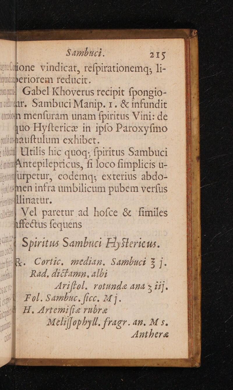 L] Sambuci. 315 ülone vindicat, refpirationemq; li- periorem reducit. r. Sambuci Mat nip. 1. &amp; infundit juo Hyft teficte in 1pfo Paroxyfmo à j; fpiritus Sambüci fi loco frm] plicis u- - T 9 [|x. Cortze. mediam. Sambuci 5 i. | Rad. ai i AB, 4 e b bz Ari Pol. rotundae AuA : 4]. d H. rte: mifi rubr Meliffophyl. fr^gr. AB. M s. Anthbera