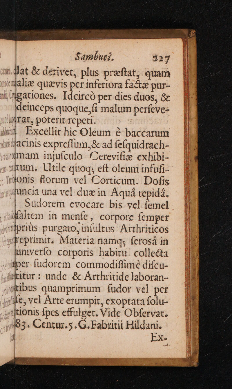 Sapibuti. 127 it, dat &amp; derivet, plus przftat, quam sittlalie quzevis per inferiora faz pur- igationes. Idcircó per dies duos, &amp; deinceps quoque,fi malum perfeve- (frat, poterit. repeti. | 4ii3 Excellit hic Oleum &amp; baccarum «iilacinis expreffum,&amp; ad fefquidrach- jg0mam injuículo Cerevifiz exhibi- vitum.- Litile quoq; eft oleum infufi- .Imjonis forum vel Corticum. Dofis »qfuncia una vel dus in. Aquá tepida. | Sudorem evocare bis vel femel .püfaltem in menfe, corpore femper ollpriüs purgato; infultus. Arthriticos jgreprimit. Materia namq; feros in lunivero corporis habitu. collecta ;jifper fudorem. commodiffimé difcu- Wtitur: unde &amp; Arthritide laboran- sstibus quamprimum fudor vel per ; fife, vel Arte erumpit, exoptata folu- .órftionis fpes effulget. Vide Obfervat. 51483. Centur.5 .G.Fabritii — i Xs m | |