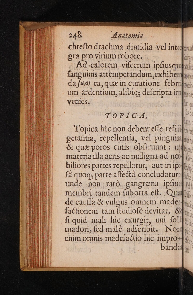 chrefto drachma dimidia vel intcyi: gra pro virium robore. lh Ad.calorem vifcerum ipfiusquijoi: fanguinis attemperandum,exhiber; da fuzt ca, que 1n curatione. febriuyi um ardentium, alibiqs defcripta impu; venies. TOTTCT Topica híc non debent effe refriipo. gerantia, repellentia, vcl pinguisilaj. &amp; qus poros cutis obítruunt : nfi materia illa acris ac maligna ad no fà quoq; parte affectà concludatur: fi. unde mon raró. gangraena ipfiud. membri tandem fuborta eft. . Qui, de caufía &amp; vulgus omnem made: factionem tam ftudiofe devitat, Gf, fi quid mali hic exurgit, uni íol madori, fed malé adícribit. Nor enim omnis madcfactio hic impro» band: n