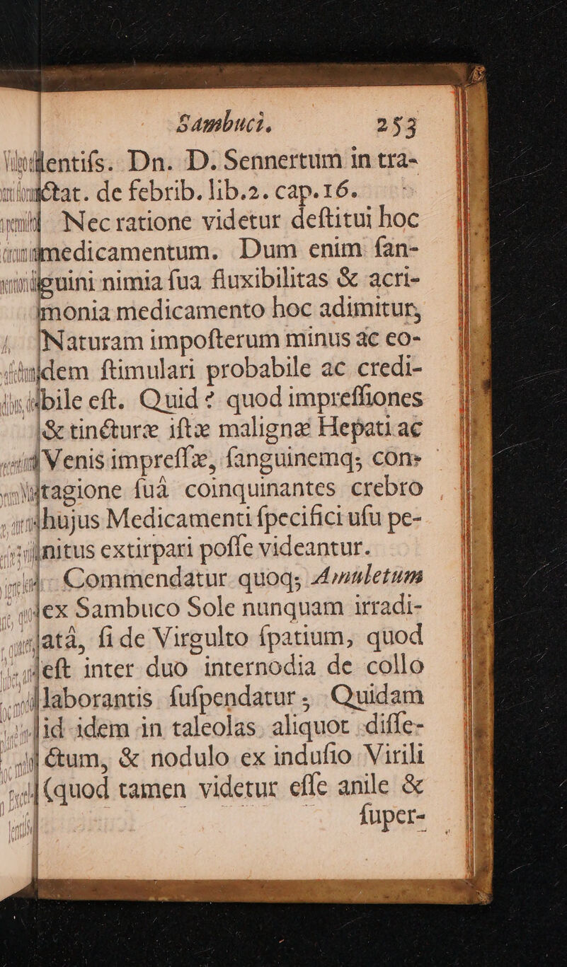 litilentifs.. Dn. D. Sennertum in tra- uimétat. de febrib. lib.2. cap.16. wm] Necratione videtur deftitui boc mnamedicamentum. Dum enim fan- «iülguini nimia fua. fluxibilitas &amp; acri- imonia medicamento hoc adimitur, Naturam impofterum minus dc eo- ühwdem ftimulari probabile ac credi- — |l ls idbile eft. Quid? quod impreffhones — l2 -|S&amp;tinéturze iftz malignai Hepatiac — lE id Venisimpreffz, fanguinemq; con» ^ || «itagione fuà coinquinantes crebro ;mhujus Medicamenu fpecifici ufu pe- zilinitus extirpari poffe videantur. ade id Commendatur quoq; 4»wuletum : sjex Sambuco Sole nunquam irradi- 4njatá, fide Virgulto fpatium, quod — ME .eft inter duo internodia de collo — Mil .laborantis fufpendatur, Quidam — JM «lid idem in taleolas. aliquot .diffe- — | d &amp;um, &amp; nodulo ex indufio Virili — | (quod tamen videtur effe anile &amp; — | dil Jem —. A4uper- |j OMEN