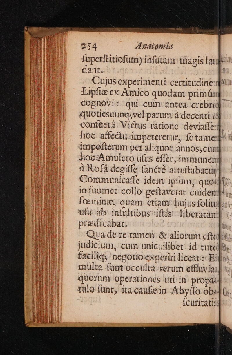 fuperfttiofum) infütam: magis auge: dant. | : Cujus experimenti certitudine:grux Lipfiz ex Amico quodam primu £uotiescungsvel parum à decenti (à coníüctá. Victus ratione deviaffe:]. hoc affe&amp;u-impeteretur, fe tame! impofterum per aliquot annos;cuti] hocsAmuleto ufus effet, immunerdl à Rofà deeiffe (ancté atteftabatur Communicaffe idem ipfum; quoxjTo foeminz, quam etiam: hujus foliui buf: ufu ab: infultibus iftis liberatam] praedicabat. Quade re tamen. &amp; aliorum efti faciliqs' negotioexperiri liceat: E-fs multa funt occulta rerum effluvia quorum operationes uti in- propa Ícuritati: