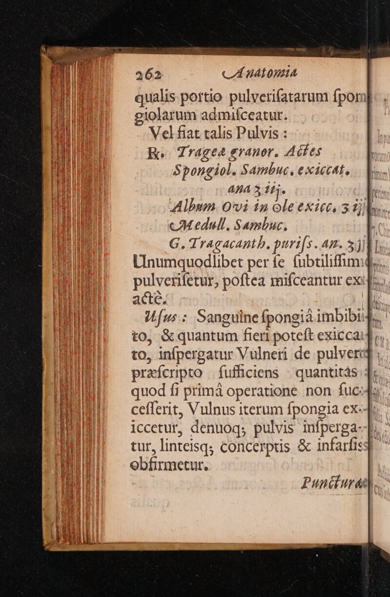 ven, ms 262 C HALOWHA qualis pottio pulverifatarum fporn giolarum admiíceatur. Vel fiat calis Pulvis : Ro | Tragea granor. Acfes Spongiol. Sambuc, exaccat, 4H4 3 14. » Wfus.: Sanguine fpongià imbibi.,. to, &amp;quantum fieri poteft exiccai4, to, infpergatur Vulneri de pulverij prafcripto | fufficiens | quantitás. ]: quod fi primá operatione non fuc:ds. cefferit, Vulnus iterum fpongia ex-4 iccetur, denuoq; pulvis infperga--p, ; tur, linteisq; concerptis &amp; infarfisg ^ ebfirmetur. Puncturet..-