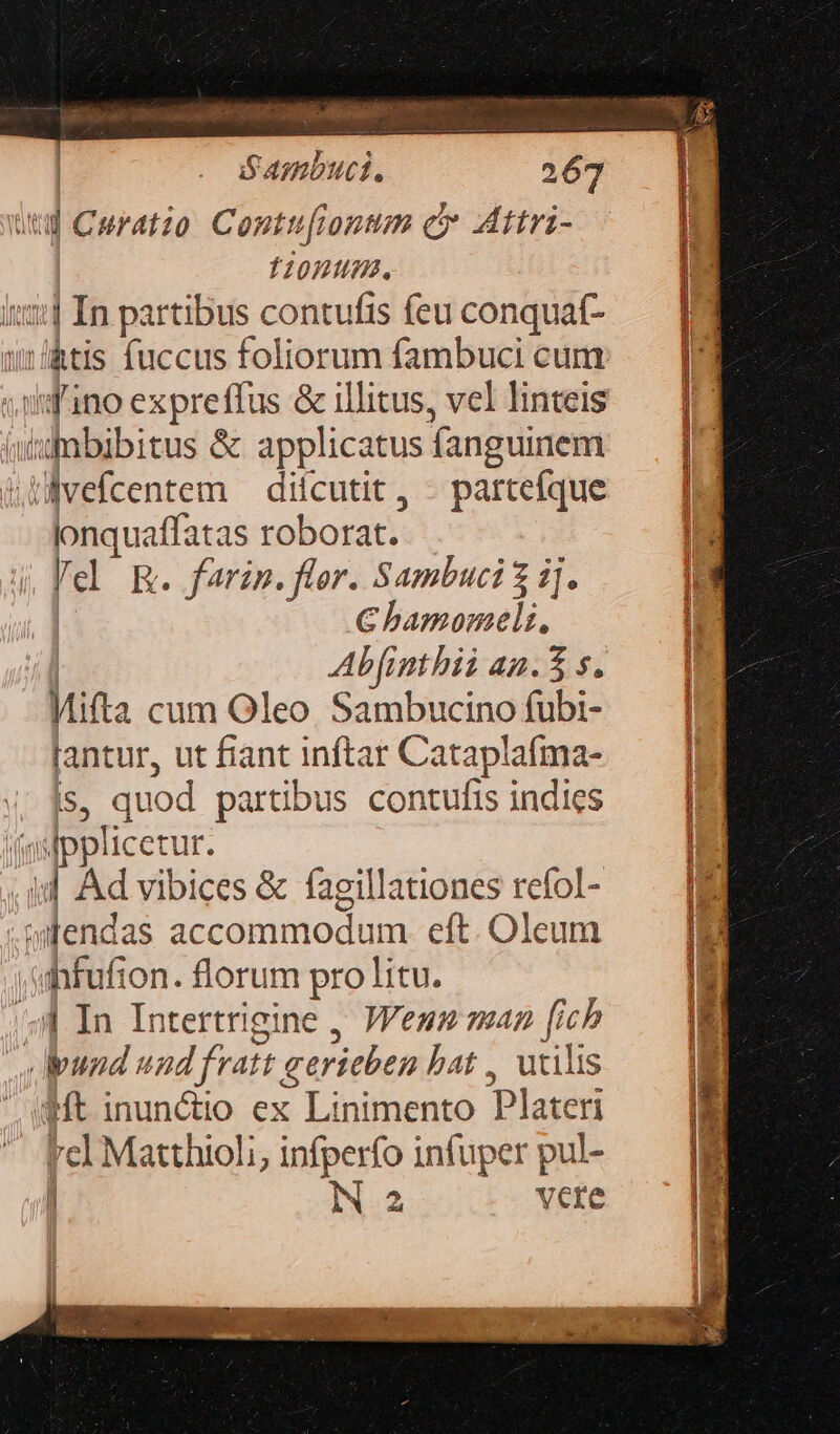 8: aliod iiio | Sasnbuci. 267 uu Curatio Contu[iontm c Attri- 12001. 3:1 In partibus contufis feu conquaft- wrlktis fuccus foliorum fambuci cum vid'ino expreffus &amp; illitus, vel linteis sfnbibitus &amp; applicatus fanguinem UWbvefcentem — difcutit , - partefque lonquaffatas roborat. Vel RE. farin. flor. Sambuci $ ij. C bamomeli., Abfinthii an.3 s. Mifta cum Oleo Sambucino fubi- lantur, ut fiant inftar Cataplafmna- is, quod partibus contufis indies esfpplicetur. id Ad vibices &amp; fagillationes refol- .wlendas accammodum eft. Oleum ahbfufion. florum pre litu. 4| In Intertrigine , Jenn ma: ^ fich | und nd fratt Rmi hat , utilis (Mt inunctio ex Linimento Plateri  fel Matthioli, infperfo infuper pul- i N 2 vere p v  e — EAR Vc LERIn IUD DURAMULEUES . * 1 « iue Duces A WcuCU VR uma ie s rwr. Geste. h AQ RARE T V e *