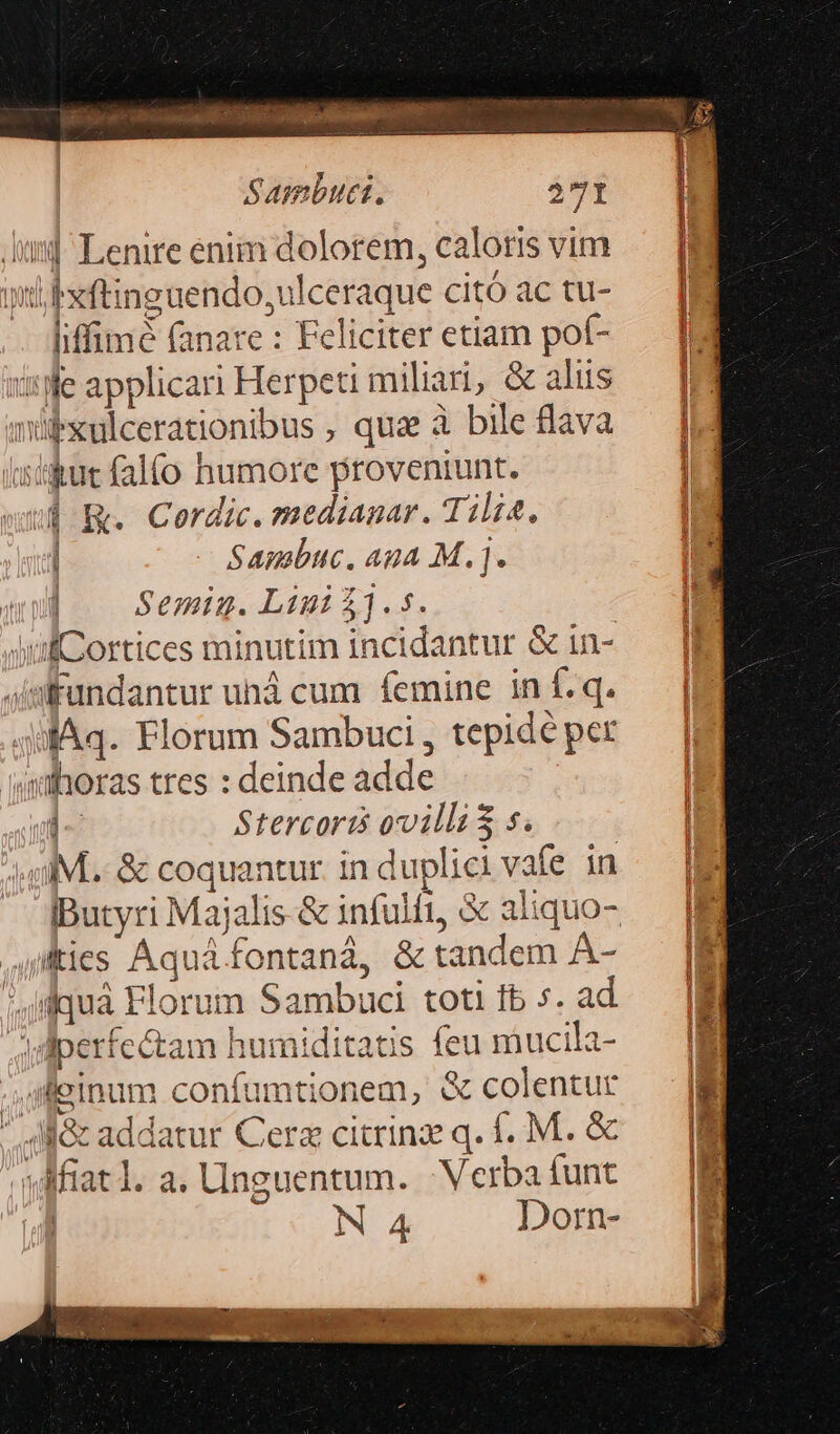 MET IE Sambuci. 371 Aus] Lenire enim dolorem, caloris vim wt Pxftinguendo,ulceraque citó ac tu- liffimé (anare: Feliciteretiam pof- — M ssWe applicari Herpetimiliari, &amp; aliis — [M4 mübxulcerationibus, quz à bile flava — | isiiut falfo humore proveniunt. | R. Cordic. medianar. Tili4. | | Sambuc. Ana M.j. In Semig. Li 11.5. swifCortices minutim incidantur &amp; in- 4imfundantur uhá cum femine in f. q. 4ifAq. Florum Sambuci , tepidé per ahoras tres : deinde adde i- Stercoris ovilli$ s. MM. &amp; coquantur. in duplici vafe in iButyri Majalis-&amp; infulfi, &amp; aliquo- uitis Aquá fontaná, &amp; tandem A- quà Florum Sambuci toti fb s. ad Jdiperfe&amp;tam humiditatis feu mucila- — | Jp einum confumtionem, &amp; colentur Mi Nec addatur Cerz citrinz q. f. M. &amp; ia wf [ T: »Miatl.a.linguentum. Verbaíunt — |i