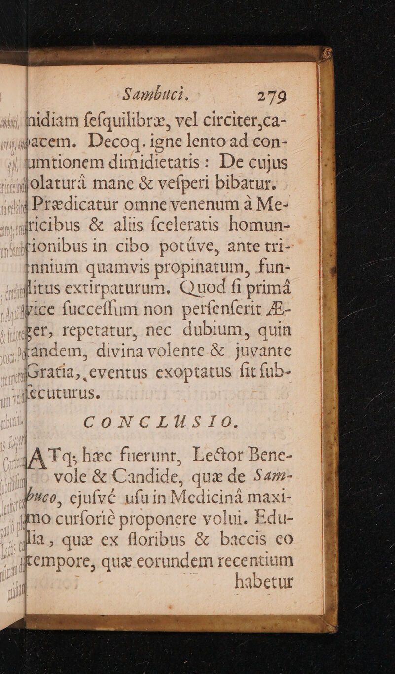 hidiam fefquilibrz, vel circiter,;ca- jacem. Decoq. igne lento ad con- | limtionem dimidietatis: De cujus «olaturá mane &amp; vefperi bibatur. Jjd Preedicatur omne venenum à Me- auricibus &amp; alus Íceleratis homun- ifionibus in cibo potáve, ante tri- innium quamvis propinatum, fun- litus excir paturum. Quod fii prima ipice fucceffum non 1 perfenferit ZE- pen» repetatur, nec dubium, quin fan dem, divina volente.&amp; juvante e [c Gratia, eventus exoptatus fit fub- Jfecuturus. | CON C Ls | | AT hzc fuerunt, Lector Bene- 1 pa &amp; Candi de, qua de $4- WPuco, cjuí vé ufu in. M [edicinà max d- jmo burfori T proponere volui, Edu- lia, qux ex floribus &amp; baccis eo | fempore, qu&amp; eorundem recentium 1 habetur