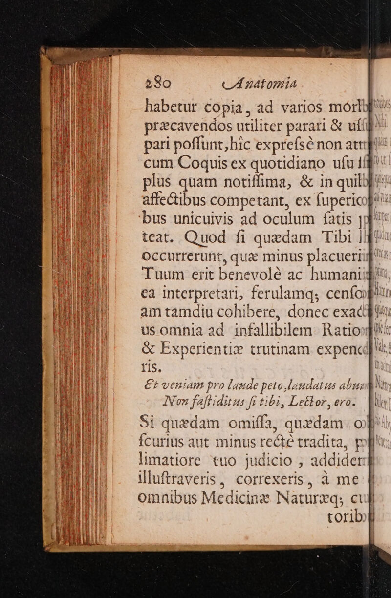 habetur copia, ad varios morto przcavendos utiliter parari &amp; ufí]^ pari poffunt; hic exprefsé non atti cum Coquis ex quotidiano ufu f/f: plus quam notiffima, &amp; in quil: affectibus competant, ex fupericofe bus unicuivis ad oculum fatis jd teat. Quod fi quedam Tibi Jo: occurrerunt, que minus placuerig'^ Tuum erit benevolé ac humani), cea interpretari, ferulamqs cenfoféu am tamdiu cohibere, donec exacdft usomnia ad. infallibilem. Ratiosfltit &amp; Experientie trutinam. expencd; ris. | €t veniam pro laude peto laudatus buscan Non faftiditus fi tibi, Leélor, ero. Si quedam omiffa, quxdam. of Ícurius aut minus recte tradita, poll limatiore tuo judicio , addideri illuftraveris, correxeris, à me 1l omnibus Medicine Natureq; cuff toribi