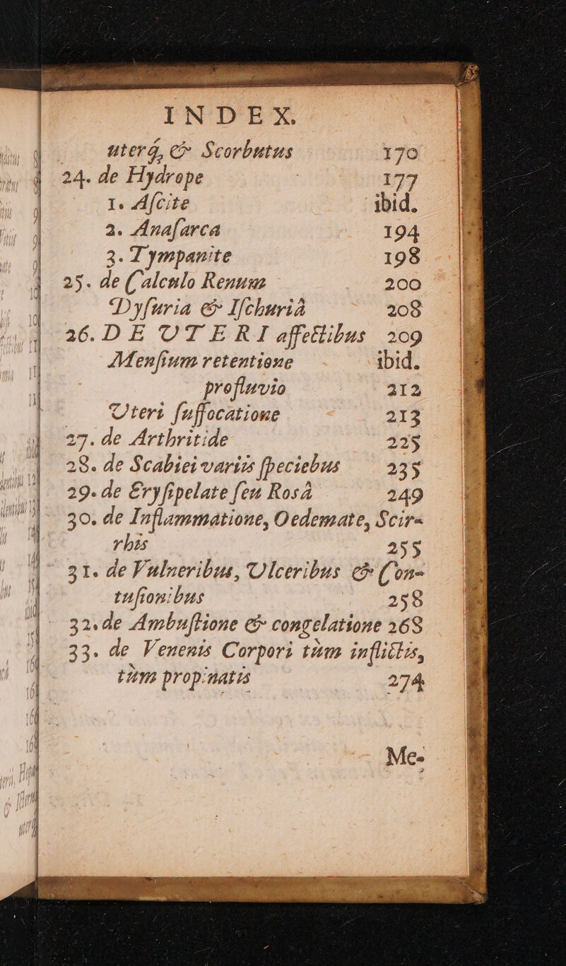 : To A mm HERE te uterg, c Scorbutus 170 24. de Hydrope 177 I. AfCite ibid. 2. ZIna[arca 194 3. T ympan:te 198 25. de ( alculo Reunua 200 Dyfuria e Ifchurià 208 36.DE OTERI effetlibus 209 Menfium retentione ibid. profluvio 212 Cteri fuffocatione 213 27. de Artbritide 225 28. de Scabiei varizs [peciebus — 235 29. de £ryfipelate feu Ros 249 30. de Inflammatioue, Oedemate, Scir- v bas 255 51. de Fulseribue, Ulceribus € (Con- tufionibus 258 32. de AmbufHone &amp; congelatione 368 33. de Venenis Corpori tim inflittus, t29a prop/natis 274 Me-