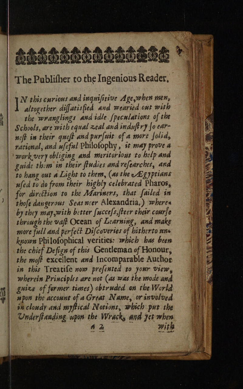    a     ce N this curious and inquifirive Age,when men, altogether diffatisfied and wearsed out with the wranglings and idle {peculations of the Schools, are with equal zeal and induftry {o ear- rational, and ufeful Philofophy , + may prove a workvery obliging and meritorious to help and guide thim in their fiudies and refearches, and to hang out a Light to them, (as the Ag yptians ufed to do from their highly celebrated Pharos, for dircétion to the Mariners, that failed in thofe dangerous Seasncer Alexandria,) wheres through the vaft Ocean of Learning, and make more full and perfett Difcovertes of hitherto ans known Philofophical verities: which has been the chief Defign of thus Gentleman of Honour, the moft excellent and Incomparable Author in this Treatile now prefented to your View, ee   Wie, sr AEA SPAN aS                    
