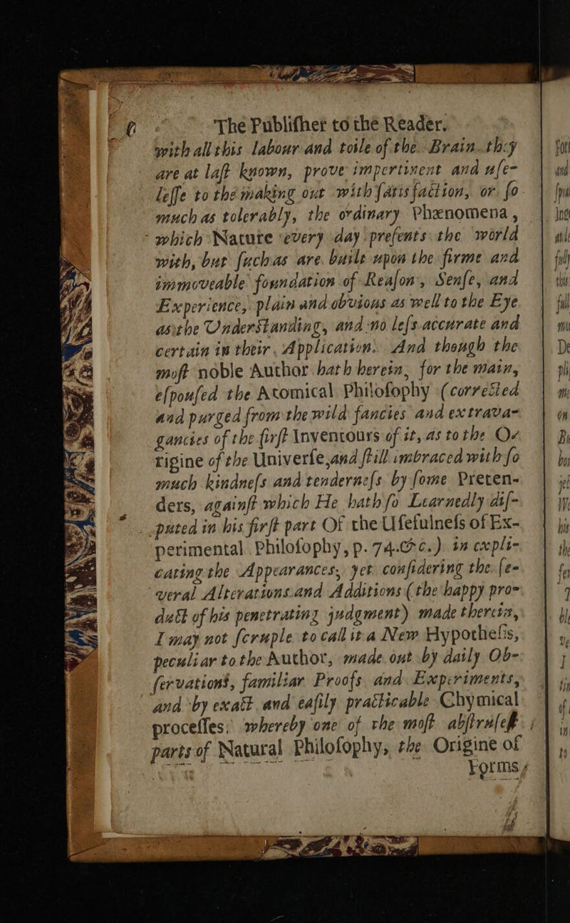 with all this labour and toile of the Brain. th:y are at laft known, prove impertinent ana ufe- leffe to the making our with {aris faction, or fo much as tolerably, the ordinary Phenomena , ‘which Navute every day prefents the world with, but fuchas are. baile upon the firme and immoveable foundation of Realon, Senfe, and Experience, plain and obvious as well to the Eye asithe Understanding, and no lefs.accurate and certain in their, Application. And thongh the moft noble Author bath herein, for the main, elpoufed the Atomical Philofophy (corrected and purged from the wild fancies and ex trava- gancses of the firft Inventours of é, 45 to the Ov rigine of the Univerfe,and ftill imbraced with fo much kindne{s and tenderne{s by [ome Preten- ders, againft which He hath fo Learuedly dif- puted in his firft part OF the Ufefulnefs of Ex- perimental. Philofophy, p.74.@¢.). + cxpli- cating the Appearances, yet conpidering the [e- wveral Alterations.and Additions ( the happy pro- dukt of his penctratiny jzdgment) made theretn, I may not feruple to call ita New Hypothelis, peculiar to the Author, made. ont by daily Ob- fervationt, familiar Proofs and. Experiments, and ‘by exakt. and eafily pratticable Chymical proceffes; whereby one of rhe mojt abjtralep parts of Natural Philofophy, rhe Origine of | Forms renderer enarerrreretreteetiitaanaes Sa oe
