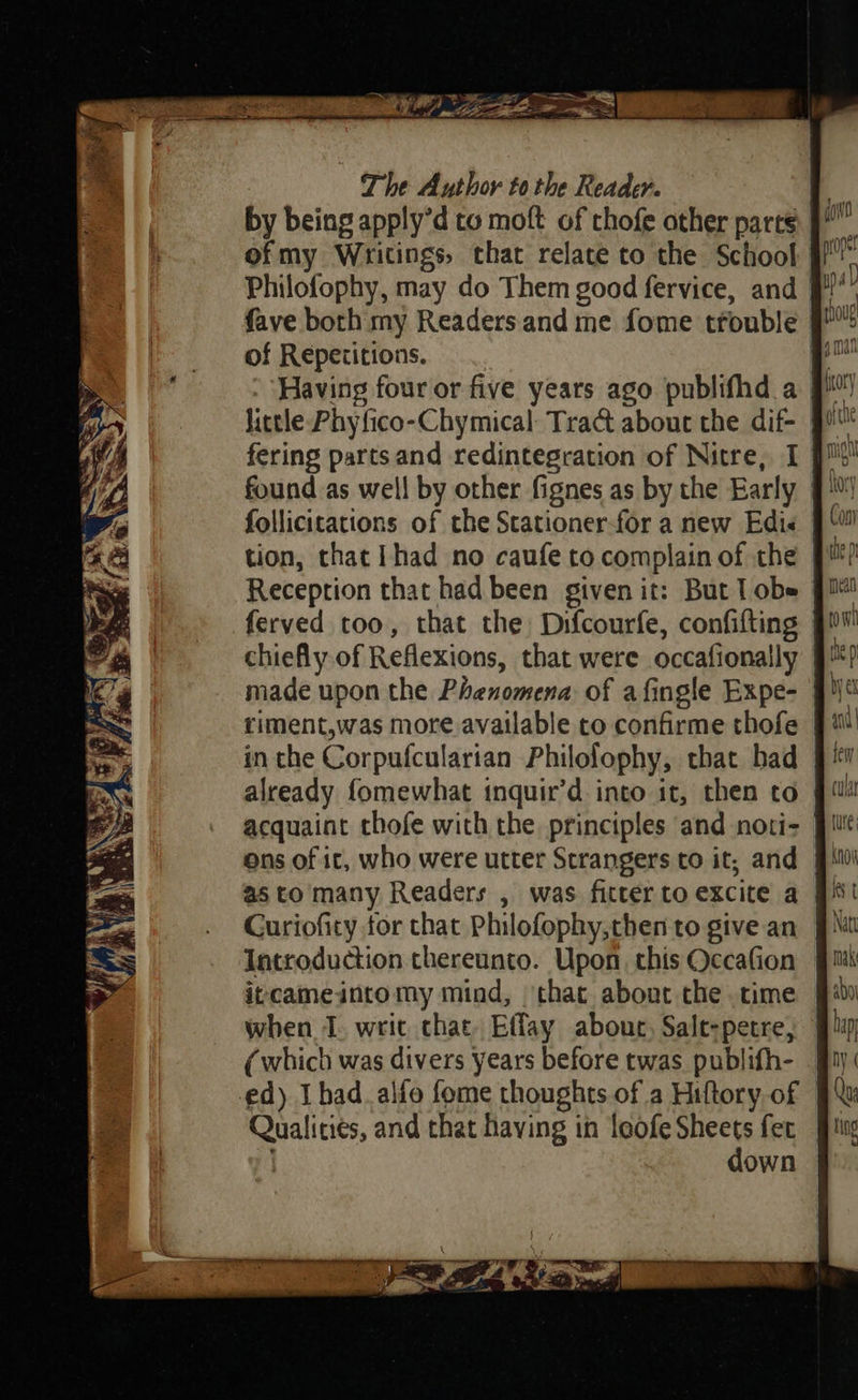 = XA va’ 1 OSS ee ia, ft The Author to the Reader. ofmy Writings, that relate to the School Philofophy, may do Them good fervice, and | fave both my Readers and me fome trouble | of Repetitions. “ Having four or five years ago publifhd a gM) found as well by other fignes as by the Early follicitations of the Stationer-for a new Edie 9! tion, chat Ihad no caufe to complain of che 9! ? Reception that had been given it: But lobe fil ferved too, that the Difcourfe, confifting | chiefly.of Reflexions, that were occafionally riment,was more available to confirme thofe | in the Corpufcularian Philofophy, that had Curioficy for that Philofophy,then to give an Introduction thereunto. Upon. this Occafion itcameintomy mind, ‘that about the time when I. writ chat. Effay about, Sale-petre, (which was divers years before twas publifh- | ed) Ibad_alfo fome thoughts of a Hiftory of Qualities, and that having in leofe Sheets fet down