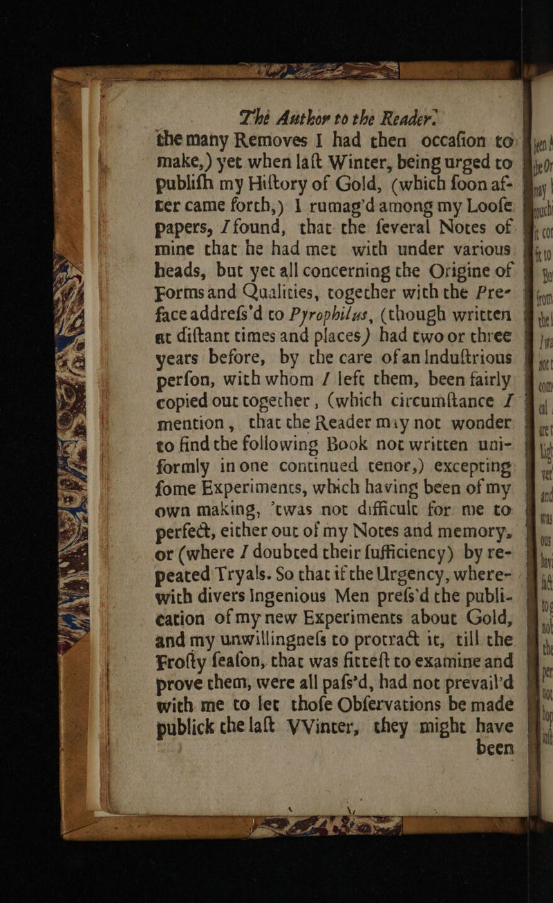 ay = = NO a F — aX fe Le Gre =a hi Ty, ae, y, : Thé Authov to rhe Reader: the many Removes I had then occafion to I make, ) yet when laft Winter, being urged to 9) publifh my Hiltory of Gold, (which foon af- | ter came forth,) 1 rumag’d among my Loofe § papers, Zfound, that: che feveral Notes of §, heads, but yet all concerning the Origine of | at diftant times and places) had twoor three | years before, by the care ofan Induftrious | perfon, with whom / left them, been fairly copied our together , (which circumftance J } to find the following Book not written uni- formly inone continued tenor,) excepting fome Experiments, which having been of my own making, ‘cwas not difficule for me to | perfect, either out of my Notes and memory, | or (where J doubted their {ufficiency) by re- peated Tryals. So that if che Urgency, where- | with divers Ingenious Men prefs’d the publi- § cation of my new Experiments about Gold, | and my unwillingnefs co protract ic, till che | Frofty feafon, chac was ficteft to examine and prove them, were all pafs’d, had not prevail’d with me to let thofe Obfervations be made publick che laft VVinter, they might baw | een 