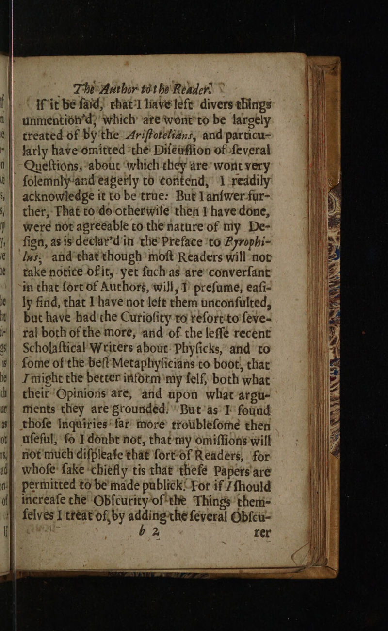 | The Author 861 be Reader. tT fit be fad, chat’l Have lefe divers things n | unmention’d?' which are went'to be fargely é} treated of By‘the: Arifotelians, and parucu- ‘} farly have‘omitted “thé: Diletifiion of feveral 1} Queftions, “abouc ‘which chey are’ wont very t| folemnlyand eagerly to ¢ontend, 1 reddily ,| acknowledge it to be trae: But lanfwer-fur- || ther)- Phat odo otherwife then 1 have done, ¥ | were nor agreeable co-the nature of my De- | fign, asis'declar’d'in the Preface 'to Ryrophi- i) Jes, and that though’ moft Readers will not | rake notice ofity yer fach as are‘converfant in that fort of Authors, will, 1 prefume, eafi- i¢) dy find, that Ihave not Jett them unconfulted, it} but have had'che Curiofity ro refortito feve- | ral both ofthe more, and of the leffe recent 6} Scholaftical Writers about: Phyficks, and to §|- fome of the be/tMetaphyficians to boot, thar le) Fndight the beccer inform my felf; both what i} cheir’Opiniors' are, ‘and upon what argue wt}, ments they are‘grounded: But’as TI found s} thofe Inquiries*far more troublefome then ot} ufeful, fo I donbr not, that my omiffions wilt yp not'much'difpleate that forMof Readers, for a) whofe: fake «chiefly tis that ‘thefé Papers'are | permitted to be’ made publick:-For if 7fhould | inereafe che’ Obfcurity“of*the Things: theni= } felves T treat of by gs thé feveral Ob{cu- eS A RE fh) nN AN \ Wes ah WEAN Be a NS
