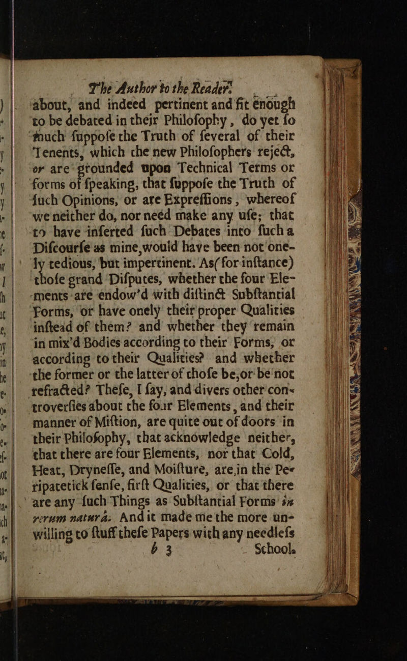 The Author tothe Readers | about, and indeed pertinent and fit enough to be debated in their Philofophy , do yer fo touch fuppofe the Truth of feveral of their Tenents, which che new Philofophers reject, er are grounded upon Technical Terms or {uch Opinions, or are Expreffions , whereof we neither do, nor need make any ufe; that to have inferted fuch Debates into fucha Difcourfe as mine, would have been not one- ly tedious, but impertinent. As/ for inftance) thofe grand ‘Difpuces, whether the four Ele- Forms, or have onely their proper Quatities inftead of them? and whether they remain in mix’d Bodies according to their Forms, or according totheir Qualities? and whether the former or the latter of chofe be, or‘ be'not refracted? Thefe, I fay, and divers other con< troverfies about che four Elements, and their manner of Miftion, are quite out of doors in their Philofophy, that acknowledge neither, chat chere are four Elements, nor that Cold, Heat, Dryneffe, and Moifture, are,in the Pes ripacetick fenfe, firft Qualities, or chat there yerum natura: Andit made methe more un- willing co ftuff thefe Papers with any needlefs b 3 ! School.
