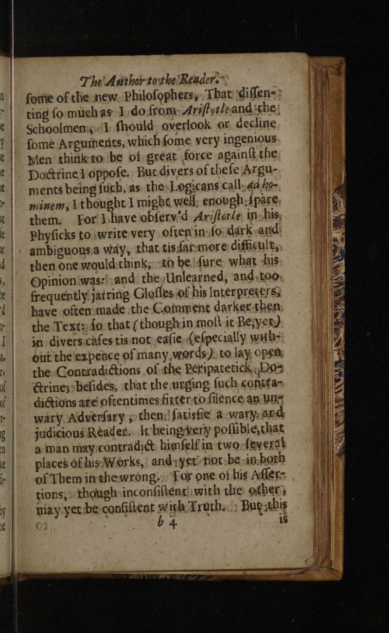                                —S  The Author tothe Reader.” forie of the new. Philofophers, That ‘diffen-: ting fo muchas I dodrom Ariftvtleand the; Schoolmenis:(1 fhould, overlook or decline fome Arguments, which fome very ingenious Men thirik-ro ‘be of great force again{t. the Dodtine} oppofe. Bur-divers of thefe Argu- ments being fuch, as the»Logicans call da ho- minem, \thoughe I might well; enovgh-Jpare, them. For J have oblerv'd Ariftor/e: in his, phyficks toiwrite very often info dark arid ambiguous.a way, that tisdaromore difficult, then one would:think; to be dure what -his Opinion iwas:',and. the Unlearned, and.teo, frequently jatring Glofles of his Interpreters; have often made the Goiment darkerthen the Text24o that (though in molt ic Be;yet ) in divers.cafes tis not eafie (efpecially wths dirt the ‘expeace of many words). to lay, open: the Contradictions of the Peripacetick .Do> rine; :befides, that the urging fuch contta- dictions are oftentimes fircer.to filence an;Bns wary Adverfary ; then: fatistie a wary: and, judicious Réader.. Ie beingwvery poflible,chat a man mayrcontradict himfelf in two feverai places ofhis:Woorks,: andy yer/not:be in-borh of Theminshewrong.. For one of his Affers tions,» though inconfifténe! with the other} may yer be confiltent i: epee Bug zebis . ; 4 is 