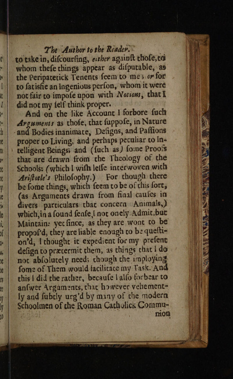    The Aurhor to the Reader. to takein, difcourfing, e:her again{t thofe, ta whom thefe things appear as difputable, - as the Peripaterick Tenents feem to mé3.or for to fatishe an ingenious perfon, whom it were not fair to impofe upon with Norions, that l did not my felf think proper: And on the like Account | forbore fuch Arguments as thofe, thac fuppofe, in Nature proper to Living, and perhaps peculiar to In- telligent Beings: and (fach as) fome Proo‘s that are drawn from che Theology of the Schools: (which I with leffe interwoven with Ariftotle’s Philofophy.) | For though there be fome things, which feem to be of chis fort, (as Arguments drawn from fiaal caules in divers particulars: tbac concera Animals,) which,in a found feafe I not onely Admit,but Maintain: yet fince, as they are wont to be propof’d, they are liable enough co be quefti« on’d, I thoughe ic expedient for my prefent defign to przcermit them, as things chat | do not abfolutely need; chough the imploying fome of Them would facilicace my Task. And this { did rhe rather, becaufe | alfo forbear to anfwer Arguments, thac however velhement= ly and fubrly urg’d by many of the modern Schoolmen of che Roman Catholick Commu- nion                              