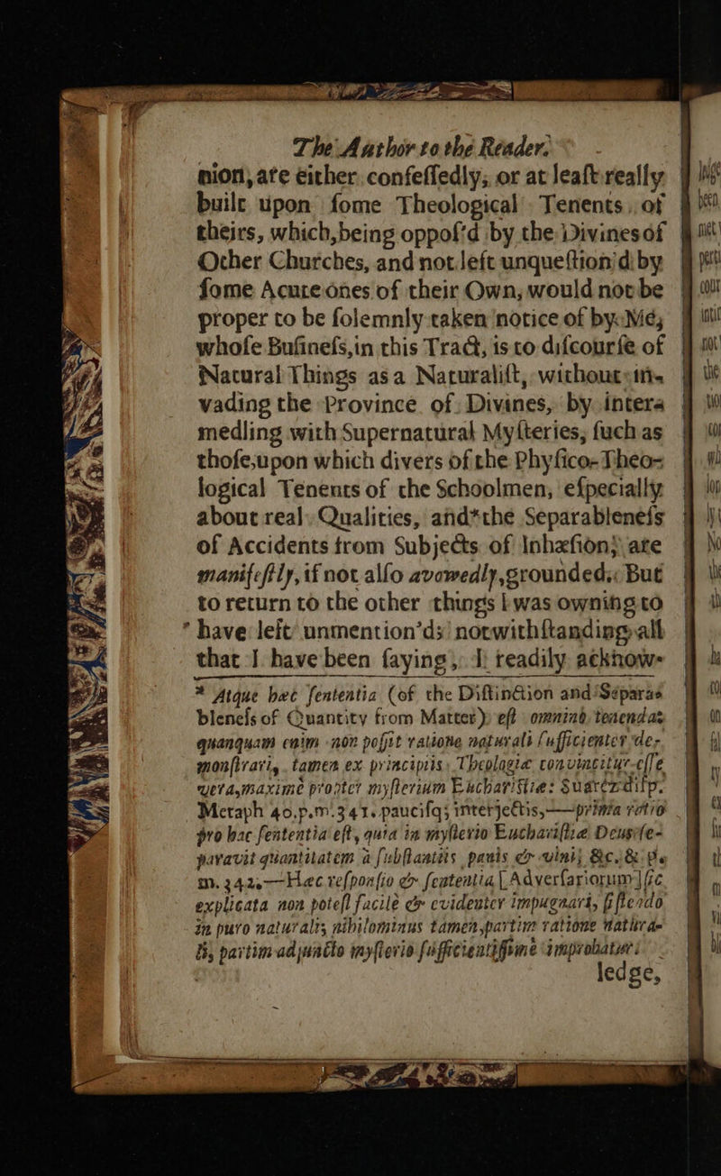 The Author to the Reader. S nion, ate either. confeffedly;, or at leaftireally 9 iM built upon fome Theological Tenents ,, of theirs, which,being oppofid by the Divinesof Other Churches, and notJeft unqueftion/di by fome Acute ones of their Own, would not be proper to be folemnly taken ‘notice of byoMe; whofe Bufinefs,in this Trad, is to difcourfe of Natural Things asa Nacurali{t, wichoutot- vading the Province. of Divines, by intera medling with Supernatural Myfteries; fuch as thofe,upon which divers of the Phyfico- Theo- logical Tenents of che Schoolmen, efpecially about real, Qualities, and*the Separablenefs of Accidents trom Subjects of Inhafion} ate manifeftiy, if not alfo avowedly,grounded,: But to return to the other things | was ownihg to * have leit’ unmention’ds’ norwithftanding all that J. have been faying,, I, readily ackhow- * Atque bee fenteatia (of the DiftinGion and/Séparas blenefs of Quantity from Matter) eft omnind, teacndas quanquam caim nor pofit ratione naturals (ufficienter de; monfirari,. tamen ex principiis, Theolagiea coavingityr-el[e uetamaxime prortc? myfterium Eucharittie: Suarerditp. Meraph 40,p.m.341. paucifq; interjeftis, — prima ratio pro bac fententia eft, quia in myhevio Euchari[tie Deusife- pavavit quantitatem a fubflantes panis cy vink) Be. &amp; Pe m0. 24.2.—Hec refponfio &amp; featentia | Adverfariorum | fic explicata non poteft facile &amp; evideuter impugaars, [ifterdo in puro naturalts nibilomiaus tamenpartim ratione Wathra- ij partim ad juacto myfterio faficientifome improhatur: ledge, Se Sey : ee ‘ Sass N ries ~ : ; 5 1B, %   