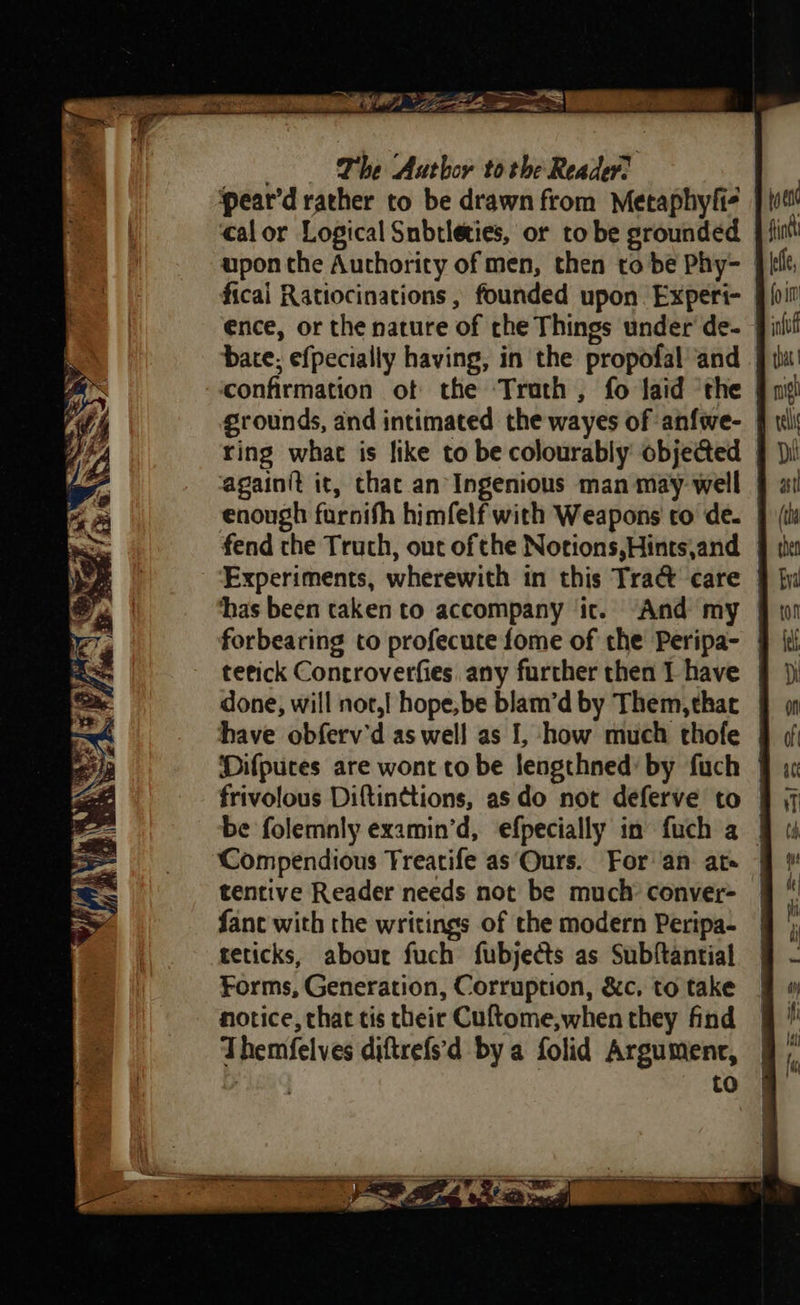 pear’d rather to be drawn from Metaphyli- calor Logical Snbtleties, or to be grounded upon the Authority of men, then to be Phy- ficai Ratiocinations , founded upon. Experi- ence, or the nature of the Things under de- | bate; efpecially having, in the propofal and | confirmation ot the Trath , fo laid ‘the grounds, and intimated the wayes of anfwe- | ring what is like to be colourably objected | againit it, that an Ingenious man may well | enough furnifh himfelf with Weapons to de. | | fend the Truth, out ofthe Notions,Hints,and § the Experiments, wherewith in this Tract care | ‘has been taken to accompany ic. And my | forbearing to profecute fome of the Peripa- | tetick Controverfies. any further then 1 have done, will not,| hope, be blam’d by Them, that have obferv'd as well as [, how much thofe | Difpuces are wont to be lengthned’ by fuch | frivolous Diftinttions, as do not deferve to | be folemnly examin’d, efpecially in fuch a | Compendious Treatife as Ours. For an ate | tentive Reader needs not be much: conver- fane with the writings of the modern Peripa- teticks, about fuch fubjects as Subftantial Forms, Generation, Corruption, &amp;c, to take notice, that tis their Cuftome,when they find Themfelves diftrefs'd by a folid Argumenr, hea to S ae a (ee 7 eo Ce ». yy Vis, CANOES 2 ae [Rea ee Se we to 