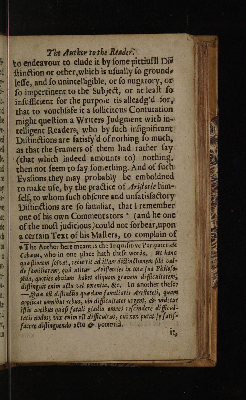                                          The Author tothe Reader. to endeavour to elude it by fome pittmfll Die leffe, and fo unintelligible, or fo nugatory, or {o impertinent to the Subje@, or at lealt fo infufficient for the purpose tis alleadg’d for, that to vouchfafe it a folliciccus Contutation might queftion a Writers Judgment with in- celligent Readers, who by fuch infignificant DiftinGions are fatisfy'd of nothing fo much, as thac the Framers of them had rather fay (that which indeed amounts to) nothing, then not feem ro fay fomething. And of fuch to make ufe, by the practice of Arijforle him- felf, co whom fuch ob{cure and unfatisfactory Piltinétions are fo familiar, thac 1 remember one of his own Commentators * (and he one of the moft judicious )could not forbear,upon a certain Text of his Mafters, to complain of Ds ene % The Author here meancus the Inquifitive Peripatctick Cabeus, who-in one place hath chefe words, ut banc qua (lionem folvat , vecuirit ad illam diftinttionem fibi val- de familiavem: qué _utitur Aviftoteles in tota (va Philofo phia, quoties obviam habet aliquam gravem di fficultatems diftinguit enim aétn vel potentia, &amp;c. An another thefe> — Due eft diftiattio quedam familiaris Aviftoteli, quam anplicat omnibus rebus, ubi difficuitates uigent, ey vtdctur jflis vocibus quafi fatali gladio omnes ve{cindere di fficul- tatis nodos; vix enim cs difficult as, cui nor putat fe fatif- faceve diflingnende aa @&amp;. porentia.