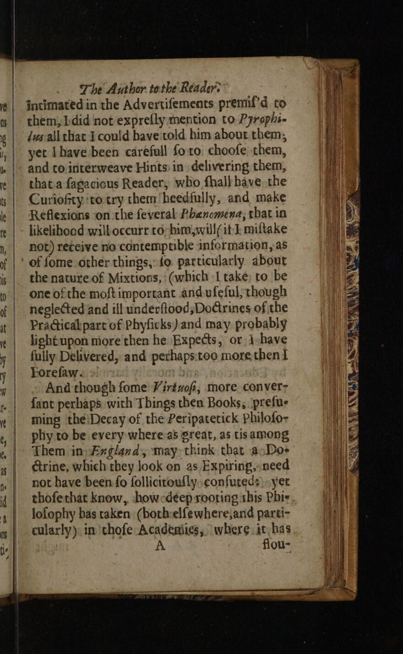                                     The Author tothe Reader. intimated in the Advertifements premif’d co them, bdid not exprefly mention to Pyrophs- dws all that I could bave'told him about them, yet Ihave been carefull foro. choofe them, and to interweave Hints in delivering them, that.a fagacious Reader, who fhall have the Curiofty to-try them heedfully, and make Reflexions on the feveral Phenomena, tbat in likelihood willoceurr to him will(it | miltake not) receive no contempuble information, as the nature of Mixtions,: (which I take; to be one of the moftimportant and ufeful, though neglected and ill underftood;Dorines of the PraGicakpart of Phyficks) and may probably lightupon more then he Expects, or i-have fully Delivered, and perhaps:too more then I Forefaw. | And though fome Virtvof, more conver: fant perhaps with Things then Books, prefus ming the\Decay of the Peripatetick Philofo- phy to be every whereas great, as tisamong Them in) Fxgland, may think that aoDoe ctrine, which they look on as Expiring,» need not have been-fo follicitoufly..confuteds yet thoferhat know, hhowcdeep rooting this Phi lofophy bas taken (bothrelfewhere;and parti- cularly). im 'thofe Academies, where. it has A flou- 