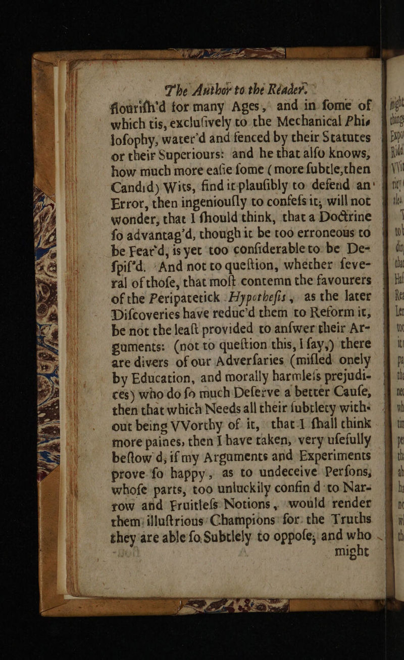 flourith’d for many Ages, and in fome of which tis, exclufively co the Mechanical Phis jofophy, water’d and fenced by their Statutes _ or their Superiours: and he that alfo knows, how much more eafie fome (more fubrle,then Candid) Wits, find ic planfibly to defend an: | Error, then ingenioufly to confefsic, will not wonder; that I fhould think, thata Do@rine | fo advantag’d, though ic be too erroneous'to | be Feat'd, is yet too confiderableto be De- fpif’d. And not to queftion, whether feve- yal of thofe, that moft contemn the favourers of the Peripatetick -Hyporbefis, as the later Difcoveries have reduc’d them to Reform it, be not the leaft provided to anfwer their Ar- suments: (not to queftion this, i fay,) there are divers of our Adverfaries (mifled onely by Education, and morally harmleis prejudi- ces) who do fo much Deferve a better Caute, then that which Needs all their fubrlecy with- out being VVorthy of it, that-1 fhall chink more paines, then I have taken, very ufefully beftow d; ifmy Arguments and Experiments prove fo happy, as to undeceive Perfons, whofe parts, too unluckily confin d to Nar- row ahd Fruitle(s Notions , -would render them: illuftrious'Champions’ for: the Truths § y they are ablefo,Subtlely to oppofe; and who .} i | might | 