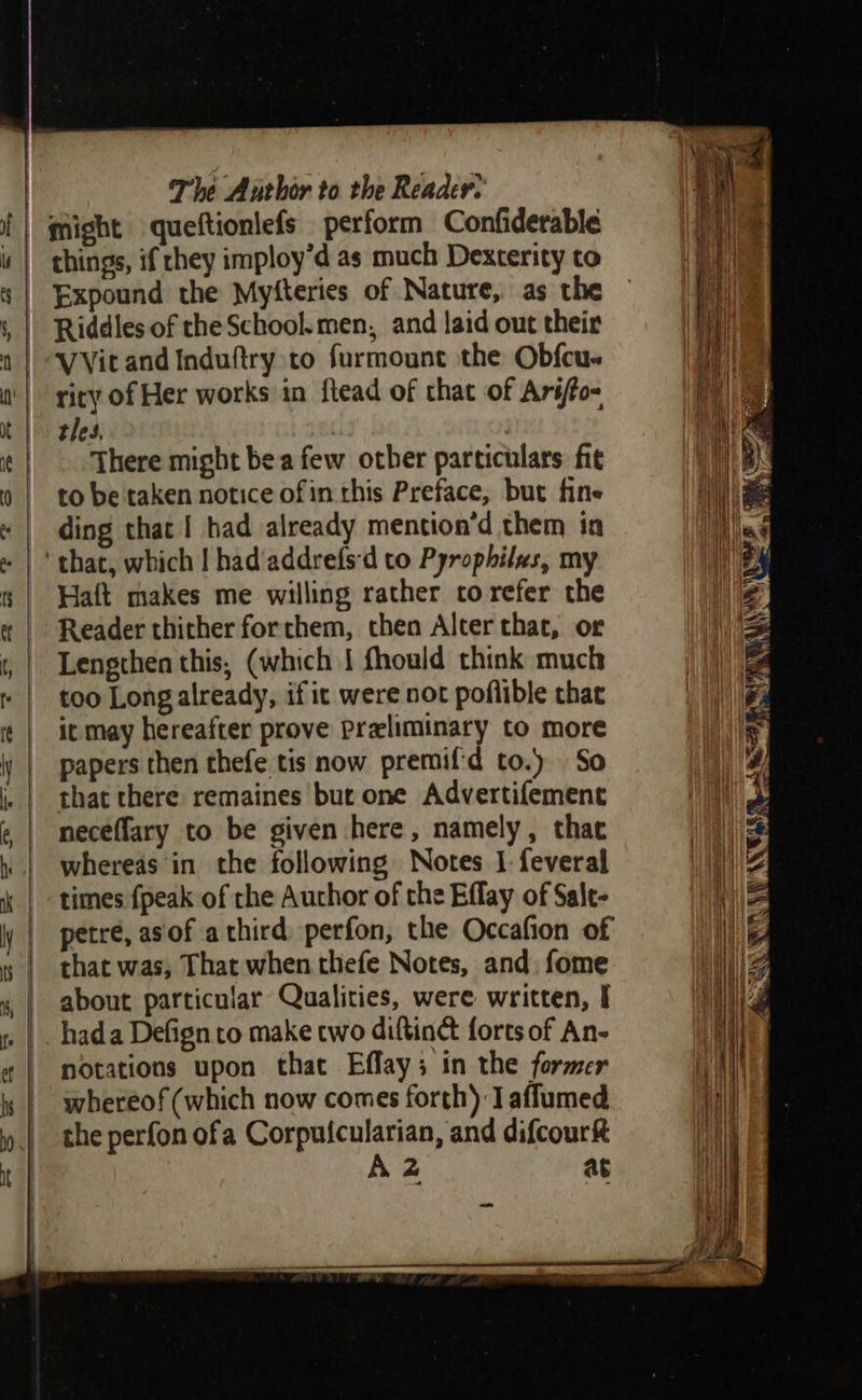 The Author to the Reader. might queftionlefs perform Confiderable things, if hey imploy’d as much Dexterity to Expound the Myfteries of Nature, as the Riddles of the School.men, and laid out their VVit and Induftry to furmount the Obfcu- riry of Her works in ftead of that of Ariffo- tles, | There might bea few other particulars fit to be taken notice ofin rhis Preface, but fine «| ding that I had already mention’d them in - | that, which | had/addrefs'd to Pyrophilas, my | Watt makes me willing rather to refer the « | Reader thither forthem, then Alter that, or , | Lengthen this, (which | fhould think much » | too Longalready, if it were not poflible that it may hereafter prove Preliminary to more iy | papers then thefe tis now premifd to.) So . | that there remaines bur one Advertifement @ | meceffary to be given here, namely, thac | whereas in the following Notes I feveral | - times {peak of the Author of the Effay of Salt- ly | petre, as of athird perfon, the Occafion of | that was, That when thefe Notes, and fome 4 | about particular Qualities, were written, I hada Defign to make cwo diftinct forts of An- | notations upon that Bflays in the former whereof (which now comes forth) Taffumed the perfon ofa Corpulcularian, and difcourk A2 at — co