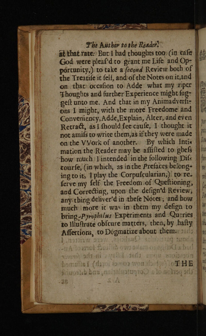  s f fy ih Se aah                       on. thac: occafion to Adde what my riper | Thoughts and further Experience might fag- |) geft unto me, And that inmy Animadverfiz | ( ‘ons 1 might, wich the more. Freedome and }] ic Conveniency, Adde, Explain, Alcer,andeven 9), Retract, as fhould fee caufe, I- thought ic 4]! not amifs to write them,as ifthey were made |) onthe VVork of another... ‘By which Intis | mation the Reader may be affifted to. ghefs | how much) Jintended inthe foilowing Dife | courfe, (in which, as inthe Prefaces belongs | ing to it, I play the Corpufcularian;): torre. §) ferve my felf the Freedom of Queftioning, |} /, and Correcting, upon the defign’d Review; }} any’ thing deliver’d in thefe Notes; and how much’ more it was in) them my defign to — bring -Pyrophi/us Experiments and Queries | | th to Ulufrate obfcure matters, then, by hafty Pt Affertions, to Dogmatizeabout them.
