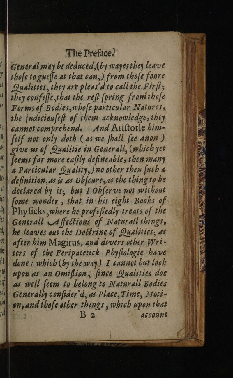                             } 1 ) uF He i] ! H) thy i   The Preface: | General may be deduced,(by wayes they leave | thofe to.gnelfe at that can,) from thofe foure | Qualities, they are pleas’d to cali the Firft; | they coufelfe,that the reft {pring from thofe | Forms of Bodies,whofe particular Natures, | the judicioufest of them acknowledge, they | cannot comprehend. © And Axiftotle him- Self not only doth (4s we {hall [ee anon ) | give ws of Qualitie in Generall, (which yet | feems far more eafily defineable, then many | @ Particular Quality,) no other then [uch a definition, as is as Obfcure,as the thing to be declared by it; but 1 Obferve mot without | fome wonder , that in his eight Books of | Phyficks where he profefedly treats of the | Generall A ffections of Naturall things, | he leaves out the Doctrine of Qualities, as | after him Magirus, and divers other Wrt- ters of the Peripatetick Phyfiologie have | done + which (by the way) I cannot but look | upon as an Omifion, fince Qualities doe | a well feem to belong to Naturall Bodtes Generally confider'd, a Place, Time, Moti- B2 gecount  