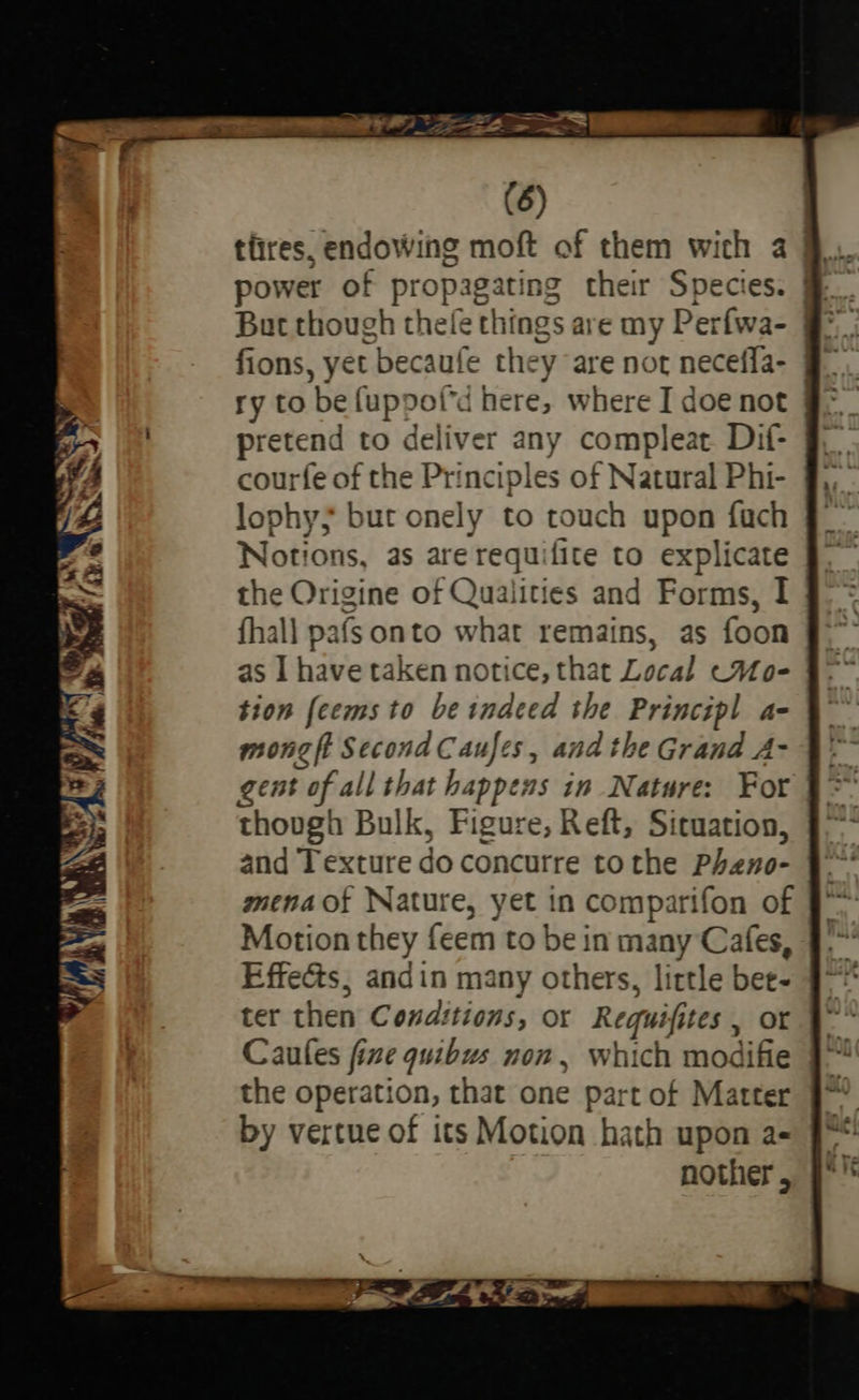 (6) tires, endowing moft of them wich a By power of propagating their Species. Be But though thele things are my Perfwa- §°, | fions, yet becaufe they are not neceffa- 9 ry to be fuppof'd here, where I doe not §° pretend to deliver any compleat. Dif- courfe of the Principles of Natural Phi- lophy; but onely to touch upon fach Notions, as are requifite to explicate the Origine of Qualities and Forms, I fhall pafs onto what remains, as foon as I have taken notice, that Local ~Mo- tion feems to be indeed the Principl a- mong ft Second Caufes, and the Grand A- gent of all that happens in Nature: Fort though Bulk, Figure, Reft, Situation, and Texture do concurre tothe Pheno- mena of Nature, yet in comparifon of Motion they feem to be in many Cafes, Effects; andin many others, little bee- ter then Conditions, or Requifites , or Caufes fine quibus non, which modifie the operation, that one part of Matter by vertue of its Motion hath upon a- nother, 
