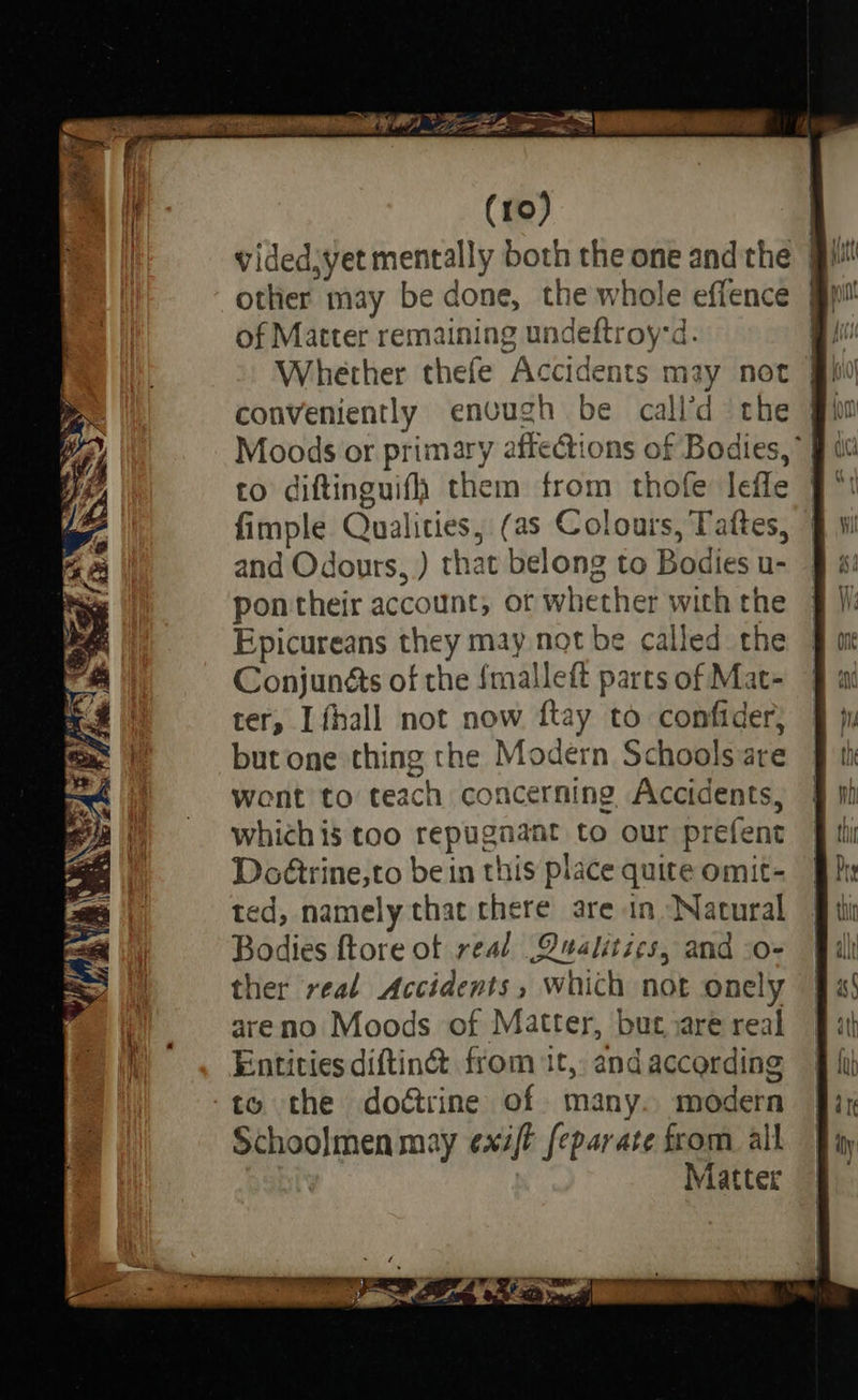 of Matter remaining undeftroy-d. conveniently envugh be call’d the to diftinguifh them from thofe lefle fimple Qualities, (as Colours, Tattes, and Odours, ) that belong to Bodies u- pontheir account, or whether with the Epicureans they may not be called the Conjunéts of the {malleft parts of Mat- ter, [fhall not now ftay to confider; but one thing the Modern Schools are wont to teach concerning Accidents, which is too repugnant to our prefent Doétrine,to be in this place quite omit- ted, namely that there are in ‘Natural Bodies ftore of real .Qualitics, and -o- ther real Accidents, which not onely areno Moods of Matter, but are real Entities diftin&amp; from it, andaccording ‘to the doétrine of many. modern Schoolmen may exit feparate from all | Matter —_— <> — =s —_— > =F == > — = — -  —. 2b —