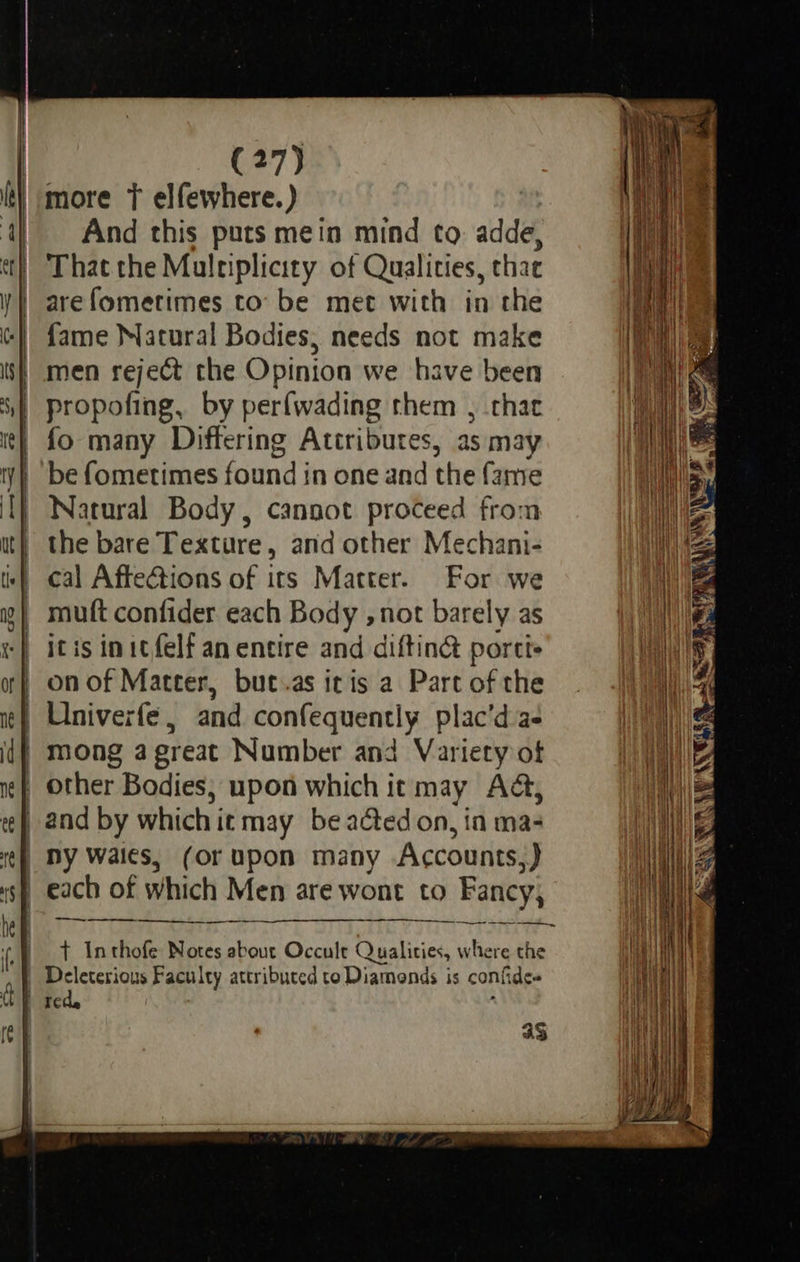                       (27) And this puts mein mind to. adde, That the Multiplicity of Qualities, thae are fometimes to’ be met with in the fame Matural Bodies, needs not make men reject the Opinion we have been propofing, by perfwading them , that fo many Differing Attributes, as may be fometimes found in one and the fame Natural Body, cannot proceed from the bare Texture, and other Mechani- cal Affections of its Matter. For we muft confider each Body ,not barely as itis initfelf an entire and diftin portts on of Matter, but.as itis a Part of the Univerfe, and sre 4bigh apes plac’d as mong a great Number and Variety of other Bodies; upon which it may Adé, (Or upon many Accounts 9) —_——.    —_—— mar eee Se Oe t Anthofe Notes about Occult Qualities, where the