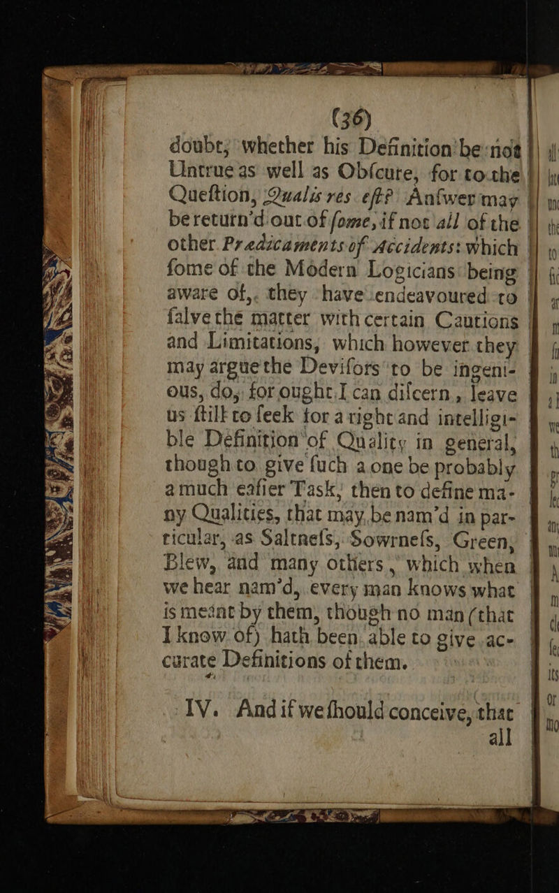   . a) * 2s ne pole. Wei Zuaiicaven es Na ee shall Ji a. Wie “ae SSS    % iit ( 36) doubt, whether his Definition'be:not }) Untrue as well as Ob{cute, for to.the |} | Queftion, Qualis res. eft? Anfwer may fw bereturn’d out of fome, if nos all of the || \; other. Predicaments of Accidents: which |} , fome of the Modern Logicians being |} § aware of,. they have endeavoured-to | falvethe matter with certain Cautions | and Limitations, which however they § { may arguethe Devifors'to be ingeni-— ous, do, for ought, I can dilcern, leave | us ftilk to feek for aright and intelligi~ | ble Definitionof Quality in general, — = | though to give fuch a one be probably 1 amuch eafier Task, thento definema- § /, | ny Qualities, that may,benam’d in par- Za | ricular, as Saltnrels,Sowrnefs, Green, SY Blew, and many others , which when we hear nam’d, every man knows what ismeznt by them, though no man (that I know. of) hath been. able to give .ac- ; curate Definitions of them.                     _-e =   IV. Andifwefhould conceive, thac | all §      Ta LSE LE