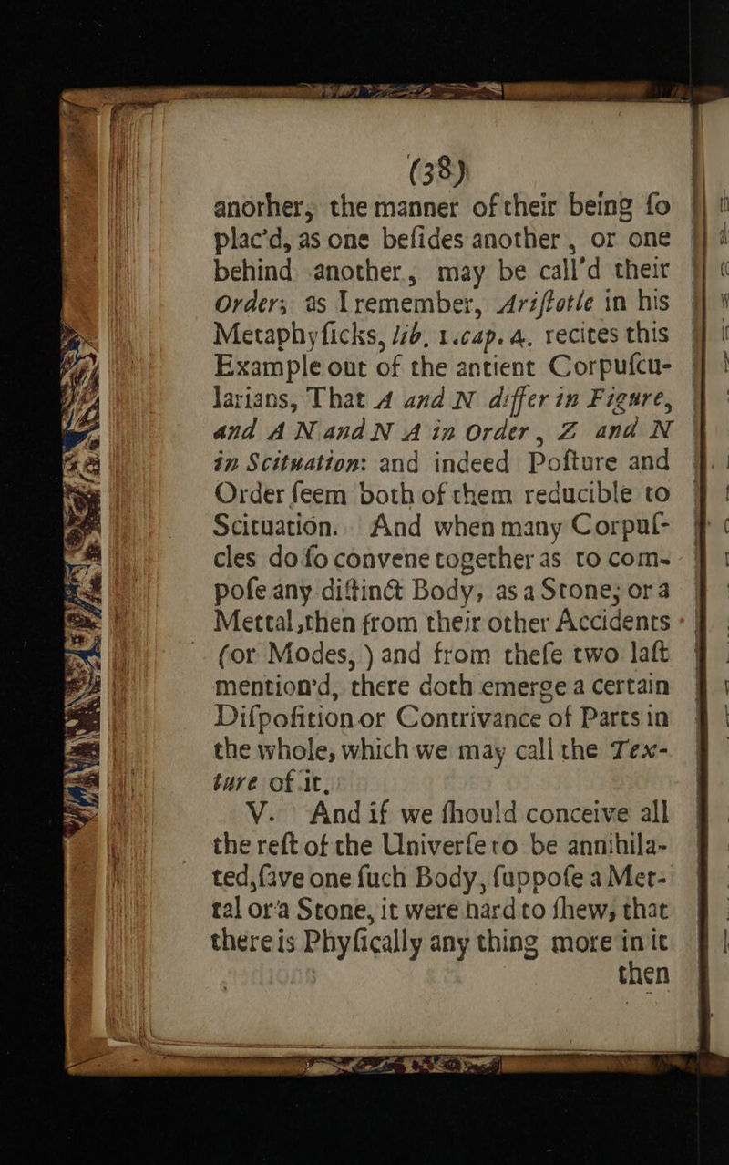   az rae Be. - —_ . = Ee eS ig a NS ete     rea {fee   rl pry) NG a pe e 8 a \ Y L) x % \z 4) j rei : IP 7 [oR SS OR) Xs TS      (38) another, the manner of their being fo plac’d, as one befides another , or one jj 1 behind .another, may be call’d their 7 « Order; #s lremember, Arifforle in his 9 i Metaphyficks, /2b, 1.cap.a, recites this @ | Example out of the antient Corpufcu- — larians, That 4 and N differ in Figure, | and ANandN Ain Order, Z and N | in Scituation: and indeed Pofture and 9. | Order feem both of chem reducible to § | Scituation.. And when many Corpul- # ¢ cles do fo convene together as tocom- 4 | pofe any diftin&amp; Body, asaStone;ora J Mettal, then from their other Accidents - | (or Modes, ) and from thefe two laft 7 | mention’d, there doth emergea certain § | Difpofition or Contrivance of Partsin § | the whole, which we may callthe Tex- 9 ture of .it, V. And if we fhould conceive all the reft of the Univerfero be annihila- ted, fave one fuch Body, fuppofe a Met- tal or’a Stone, it were hard to fhew, that thereis Phyfically any thing more i it : then                        