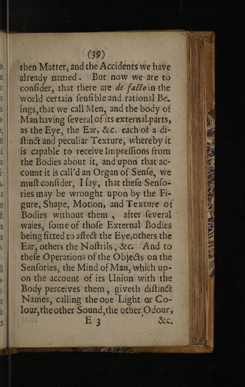    (39) already named. But now we are to confider, that there are de fadfoin the world cettain fenfible and rational Be. ings,that we call Men, and the body of Man having feveral of its external.parts, as the Eye, the Ear, &amp;c. each of a di- ftinc&amp;t and peculiar Texture, whereby it is capable to receive Impreffions from the Bodies about it, and upon that ac- count it is call’d an Organ of Senfe, we muft confider, Ifay, that thefe Senfo- ries may be wroaght upon by the Fi- sure, Shape, Motion, and Texture of Bodies without them , after feveral waies, fome of thofe External Bodies being fitted co affect the Eye,others the Ear, others the Noftrils, &amp;cs And to thefe Operations of the Objedts on the Senfories, the Mind of Man, which up- on the account of its Union with the Body perceives them, giveth diftinct Names, calling the ope Light or Co- lour,the other Sound,the orher.Odour, B3 &amp;c,                           