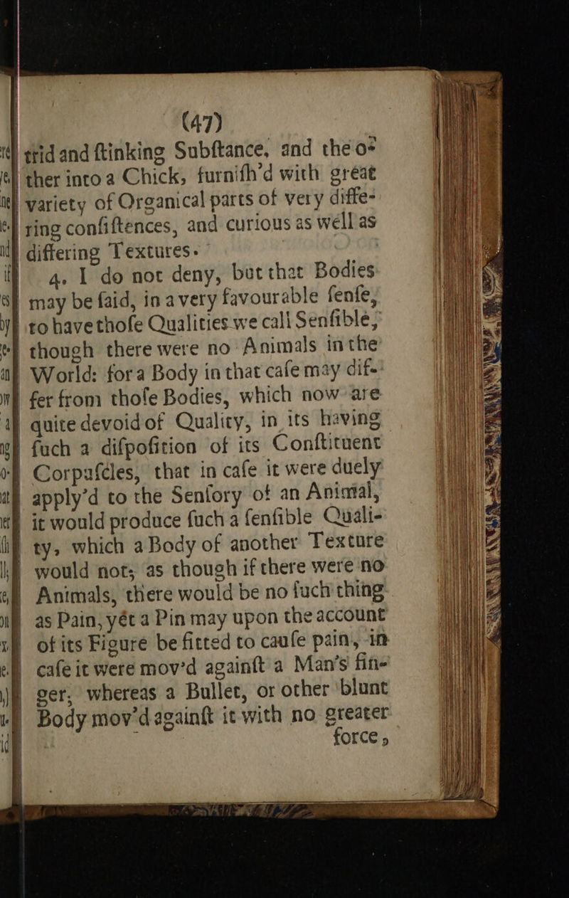 ts (47) ttidand ftinking Subftance, and the o- ther into a Chick, furnifh’d with great variety of Organical parts of very diffe- ring confiftences, and curious as well as a. 1 do not deny, but that Bodies  of an Aniatal, it would produce fuch a fenfible Quali- ty, which a Body of another Texture would not; as though if there were no Animals, there would be no fuch thing as Pain, yét a Pin may upon the account of its Figure be fitted to caufe pain, 1m cafe it were mov’d againft’a Man’s fin- ser, whereas a Bullet, or other blunt Body mov'dagaingt it with no greater force »                        