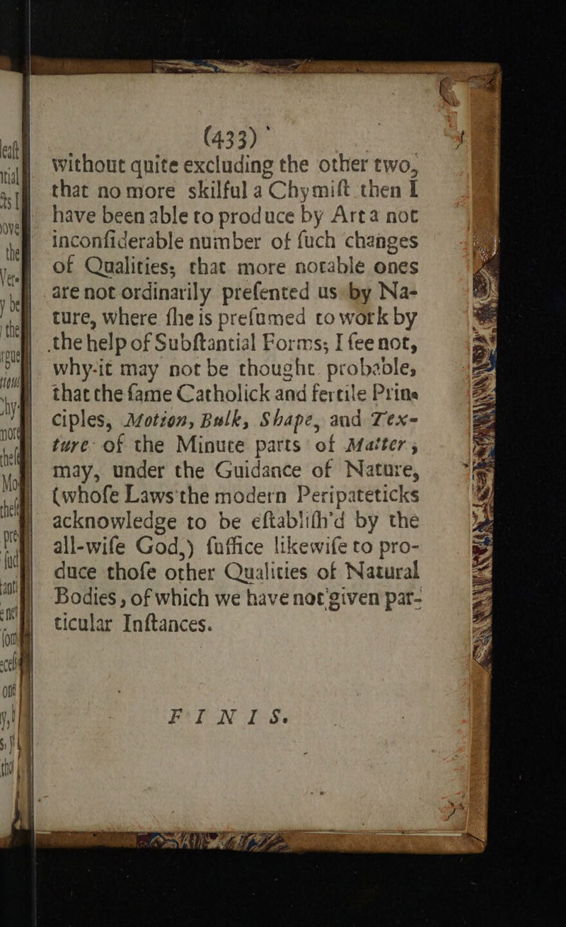              (433) , eat e a 7° ti without quite excluding the other two, Cd : Lr ath that nomore skilful a Chymift then I af have been able to produce by Arta not VE et inconfiderable number of fuch changes | of Qualities; that more notable ones , . are not ordinarily prefented us by Na- tel ture, Where fhe is prefumed to work by A 4 rage » ere - Se _ sae ow oa a pin ee ae pie wre i a 9         cull the help of Subftantial Forms; I fee not, ES iv why-it may not be thought. prol aoles 2 hy that the fame Catholick and fertile Prine i | ciples, Afotion, Bulk, Shape, and Tex- Zz sig) tere of the Minute parts of Matter; itiai' agit : pe Vogl MAY, under the Guidance of Nature, * | (whofe Laws'the modern Peripateticks 4 acknowledge to be eftablifh’d by the Bi is all-wife God,) fuffice likewife to pro- ) duce thofe other Qualities of Natural “at | a | Bodies, of which we have not'given pat- | ticular Inftances. A NE