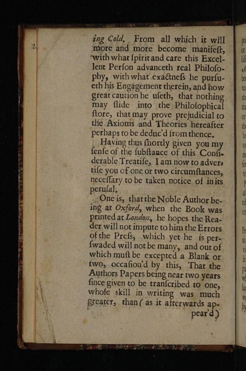ing Cold, From all which ir will | more and more become manifeft, | ‘with what {piritand care this Excel- lent Perfon advanceth real Philofo- phy, with what.exaGnefs he purfu- eth his Engagement therein, and how great caution he ufeth, that nothing. may flide into the Philofophical {tore, that may prove prejudicial to the Axioms and Theories hereafter perhaps to be deduc’d from thence, _ Having thus fhortly given you my fenfe of the fubftance of this Conf derable Treatife, 1am now to advers tife you of one or two circumftances, neceflary to be taken notice of inits perufal, .,One is, thatthe Noble Author be- ing at Oxford, when the Book was printed at Lozdox, he hopes the Rea- der will not impute to him the Errors ofthe Prefs, which yet he is per- {waded will not be many, and out of which muft be excepted a Blank or two, occafion'd by this, That the Authors Papers being near two years fince given to be tranf{cribed to one, whofe skill in writing was much Breater, than( as it afterwards ap- : peard ) 