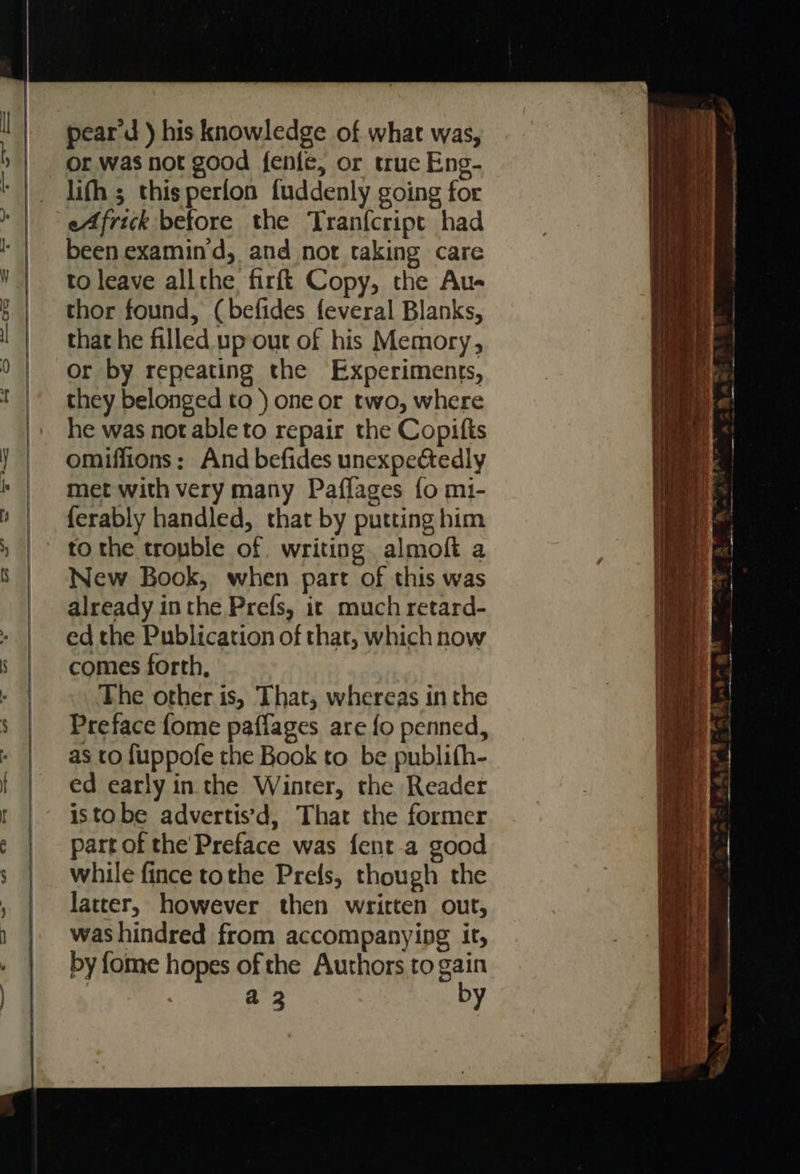                    pear d ) his knowledge of what was, or was not good fenle, or true Eng- lifh ; thisperfon fuddenly going for been examind, and not taking care to leave allthe firft Copy, the Au- thor found, (befides feveral Blanks, that he filled up-out of his Memory, or by repeating the Experiments, they belonged to ) one or two, where he was notable to repair the Copitts omiffions; And befides unexpectedly met with very many Paflages fo m1- {erably handled, that by putting him to the tronble of, writing almoft a New Book, when part of this was already inthe Prefs, it much retard- ed the Publication of that, which now comes forth, The other is, That, whereas in the Preface fome paflages are fo penned, as to fuppofe the Book to be publifh- ed early in the Winter, the Reader istobe advertis’d, That the former part of the’Preface was fent.a good while fince tothe Prefs, though the latter, however then written out, was hindred from accompanying it, by fome hopes of the Authors to gain a 3 by           