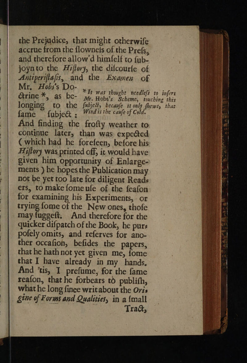                                      the Prejudice, that might otherwife accrue from the flownets of the Prefs, and therefore allow d himfelf to {yb- joynto the Hz/fory, the difcourfe of Antiperiftafis, and the Examen of Mr, Hobs’s Do- Grine *, as be- fame fubje&amp; . Windis the caufe of Cold. And finding the frofty weather to continue later, than was expeéted ( which had he forefeen, before his Hitory was printed off, it would have given him opportunity of Enlarge- ments ) he hopes the Publication may not be yet too late for diligent Reads ers, to make fomeufe of the feafon for examining his Experiments, or trying fome of the New ones, thofe may fuggeft. And therefore for the quicker difpatch of the Book, he pur: pofely omits, and referves for ano- ther occafion, befides the papers, that he hath not yet given me, fome that I have already in my hands, And ‘tis, I prefume, for the fame seafon, that he forbears t6 publith, what he long fince writabout the Oris gine of Forms and Qualities, in a {mall ei Traa&amp;,