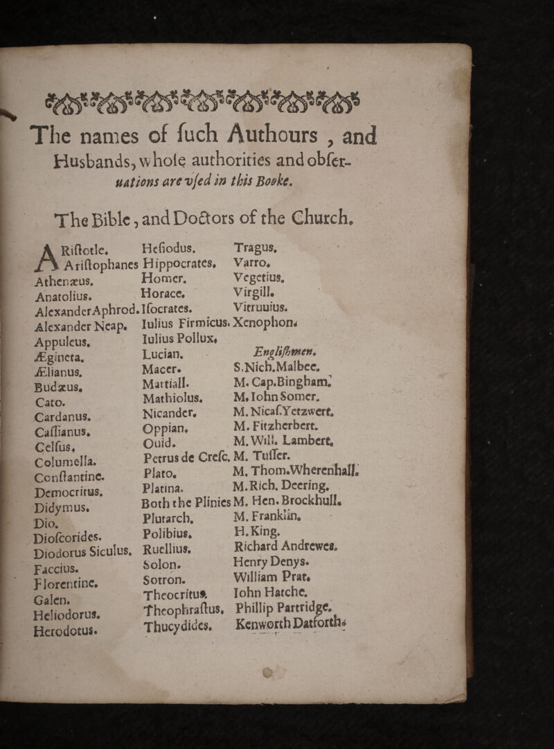 $ The names of fuch Authours , and Husbands, whole authorities andobfcr- u At ions are vjed in this Boekc. The Bible, and Doctors of the Ghurch* ARiftotle. Hcfiodus. Tragus., - - Ariftophanes Hippocrates. Varro. A then xus. Homer. Vegetius. Anatolius. Horace. Virgill. Alexander Aphrod.Ifocrates. Vinuuius. Alexander Neap. Iulius Firmicus* Xenophon* lulius Pollux. Appuleus. jEgincta. iElianus. Budseus. Cato. Cardanus. Caflianus* Celfus. Columella. Ccnftantine. Democritus. Didymus. Dio. Diofcorides. Lucian. Macer. Martiali. Mathiolus. Nicander. Oppian. Quid. Englifhwen. S.Nicb.Malbee. M. Cap.Bingham. M.IohnSomcr. M. Nicaf.Ycrzwcrt. M. Fitzhcrbcrt. _ M.Wtli. Lambere. Petrus de Crete. M. TulTcr. Plato. M. Thom.Wherenhall Platina. M.Ricb. Dcering. Both the Plinics M. Hen. Brockhull. Plutarch. Polibius. Diodorus Siculus. Ruellius. Faccius. Florentine. Galcn. Heliodorus. Herodotus. Solon. Sotron. Theocrituf. M. Franklin, H.King. Richard Andrcwcs* Henry Denys. William Prat. John Hatche. Theophraftus. Phillip Partridge. Thucydides, Kenworth Dattortli