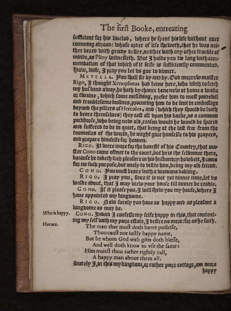 ! WbpM happy. Horace. _ >» The firft Booke, entreating fufllcfent foj |m'0 IiucIoD, inhere fjc fpenf l)islife eucr commlng ab?oab: fobofe o?oer of life Ibetoetbjtbat be Uias net* - I t^et feereD tuith gr®bp Dr 0re,neltber Uittb anp other trouble of 1 mlnbe,aa Pliny toffnefletb. lIBut 3 tiolDe pen t® long tuittj com* J mentation of tl;at tul;lcf) of ft felfe (a fufflclentlp commenbeb, £)alu, tolfe, 3 p^ap pou let bo goe to Dinner. 1 M £ t e l l a. pou l|aU 0r bp anb bp. dpob mojrotu malffcr ] Rig°j 31 thought Xcnoplutus bab borne bete,tobo bfctb to fetch | ntp bufbanb atoap3be batb bp cbance bene note at borne a burke I 0? tlnalne , fobfcb fome mlfllfctng, prefer bint to molf palneftiU f anb troublefome bu0ne$3p?oeurlng him to be fenf in cmbaff&ge bepono tbeptilera ofHcrcuIes, nno (tubfeb tbep flioulb be loatb j to beare tbemfeluea) ttf ep caft all bpon t)ts bacfte,ao a common pae&bo?fe,tobo being not» olD,reafon Inoulb be Inoulb be fparcD i anb fuffercb to be In quiet, that being at tbe iaft free from tbe I turmolles of tbe loojlb, be might glue blmfelfe to f)is p?aper»3 anb prepare blmfelfe foj beauen. | Rigo- 3 f to ere moje fo? tbe benefit of bio Cotmfrp,tbatma* 1 ft er Cono came oftner to tbe court,but be to tbe fclbomer there, beeaufe be tabetb fucb pleafure In bio bufbanbjp:bolnbelt,3 came f°? no fucb purpofe,but onelp to bl0te blnt,bcf ng rap olb frlcnb, Cono. ftaumuftbeareioitbalnomansbabling. R i g o. 3 p:ap pou, 0nce It is not pet Dinner time,lef b« ! halite about, that 3 map Olein pour boufe fill Dinner be reabie, i c o no. 3f it pleafepou,3 lnllUbein pou mpboufe,Inhere 3 f baue appolnteb mp bingbome. 11 R i g o, jptoto furelppouhaueao bappPonb aspleafant a Rlngbomeao map be. j Co n o. 3 none D 3 confefifemp felfe bappp In thi*,thaf contents Ing mp felf toftb mp pco?e eftafe,3 De0reno mo?e;fo? asfte faith* ] | The man chat moll doth heerc poildTe, ThoucanR not iuftly happy name, But he whom God with gifts doth blclTc, And well doth know to vie the lame t Himmaicft thou rarher rightly call, A happy man aboue them all. furelp 3iln tbi* mpfclngoow,o; rather p©jc cottage,am mo*e bapp?