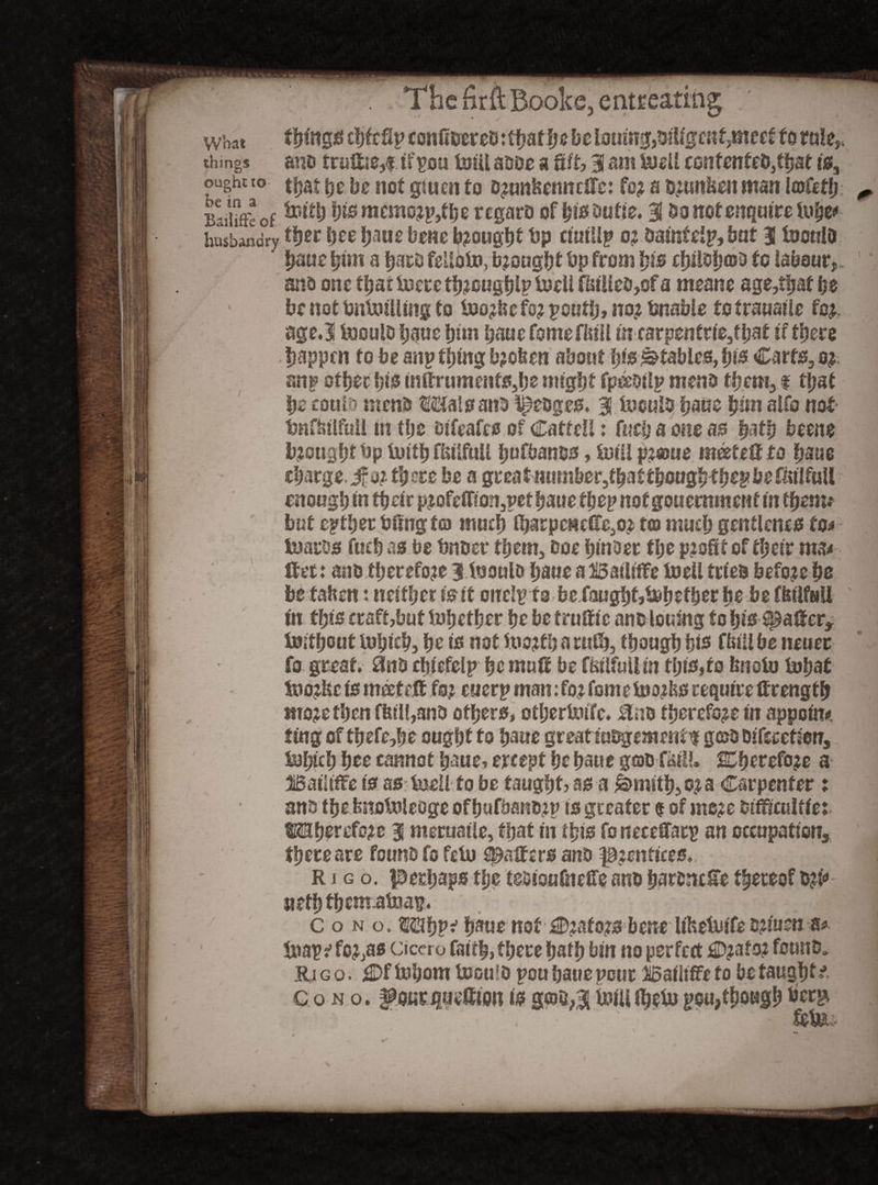 what things chfeftp conft&eretutbatb e be l0umg,&itfgeKf,meef to rule,, things ano truffle,! if sou Ml asoe a fift, 3 am U)eU eonfenfe&jtbat is, ought t° that he be not giuen to o?tmfcenndrc: fo; a Dmnkeu man Itofcth: ^ Baieof bis mcmo?p,fbe regaro of bis Sutie. 3 bo not enquire lube*1 husbandrytyw bee baue bene b?ougbt bp ciuillp 0? saint eip, but 3 isouia baue btm a barb felloto, brought bp from bis ebilsbffib *0 labour,. 1 ano one that Mte tb?ougblp MU f&iUes>of a meane age,that be be not SnMling to M?befo? peufb» no? bnable to trauaile fo?. agc.3 toouls baue bun baue fomefinil in carpenft(e,fbaf it there happen to he any thing b?oben about bis ^fables, bis Carts, o? mty other tys mf!rumeHfs,be might fpeMp mens them, t tl;af be couth menu Mai pans f^eoges, 3 Muls baue him alfo not bnfbtlfuil m the oifeafes of Catte!!: fuefj a one as bath beene brought bp Mb fbtlfuU fjufbanss, Mi p?awe m&feff to baue charge, jf o? there be a great number,that thoughtb*£ befmlfuil enough m ttjeir p?Gfefnon,pet baue they notgouemment in ttjenv but either bfmg tea much lbarpencffc.,0? toi much genflcnes to* tuaros fueb as be bn tier them, ooe hinoet the profit of their ma* Ifet: auo therefore 3 tooulo bane a BaiUWe toe!! tries before be be f alien: neither is it oncipfa be fought,blether be be ffeilfuU in this craftjbuf Mefber be be truffle anslouing fo bts^aifer, isitbout luhlch, be is not iuojtharuib, tbougbbis Chill be neuec fo great. 3nD cblefelp be muff be ffeilfuli in tljis,to hnoto tubat iuo?fec is meetett fo? euerp man: fo? fomeMifes require ftrength mo?e tl?en fbtl(,ans others, otherMc. Uno therefo?e in appoint ting of thefe,he ought to haue great iuBgemenfif gojS Difeeetfon, tohtch hee cannot haue? ercept he haue gas fail!. 2Dhcrefo?e a BatUffe is as MU to be taught? as a &>mith,o?a Carpenter : ants the bnobsieoge ofhufbanszp is greater $ of mc?e sifficultfe: Mherefo?e 31 meruaile, that in this foneeeSfarp an occupation, there are founts fo fetu gaffers anS p?entires., m r i g o. perhaps the tesioufiiefTe ans barsnefe thereof s?i<> \ jiefbfhematpau. - Como. ®!)p^ b*ue not £D?afo?sbcne lifeetuife s?!'usn *> Snap i fc?,as Cicero faith, there hath bin no perfert £D?afo? forms. Eli g o. fDf tohom UjouIO pou baue pour Baiiifie to be taughf ♦- Cono. fourquettionisgtoa,3lUrtUfbetopen,thoughberp