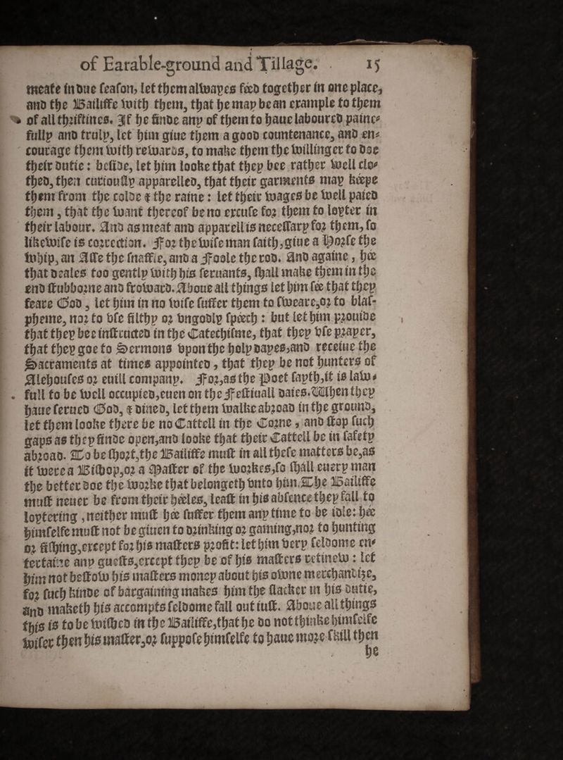 tneafe indue feafon, let them allnapes f&d together in one place, and the Bailiffe inith tfjem, tljat pe map bean trample to them % of allthnftines. 3ff he finoe anp of tljem to haue laboured painc* fullp and trulp, let him glue tljem a good countenance, and en* courage tljem tufty retoards, to make them the bulling et to doe their dntie: befide, let pirn loobe that ttjep bee rattier feJell clo* fhed,then cuttoufip apparelled, that their garments map beepe ttfem from tlje coloe $ ttjc ratne: let their foages be toell paled them, that the tuant thereof be no ercufe for them to lepter in their labour. 0no as meat and apparell ts necetfarp for them,fo libeboife Is correction. jfor thefoifeman faith,glue a f^orfe the ltihip, an $ffe the fnaffie, and a Jfoole the rod. 8nd againc, h® that deales too genflp taith his feruanfs, lhall mabe them in the end ffubborne and froluacd. ikboue all things let him fee that tljep feare Cod, let him in no foife fuffer them to ftoeare,oj to blaf- pheme, nor to bfe filthp or bngodlp fpeech ♦ hut let him proutde , that thep bee tuff eucted in the Catectjifme, that thep bfe proper, that thep goe to Sermons bpon the holp dapes,and receiue the Sacraments at times appointed, that thep be not hunters of £lehoufes or euill companp. if or,as the poet fapth,if is lain * . full to be toieil occupied,euen on the jFeftiuall daics.Mhen thep haue ferued Cod, $ dined, let them inalbe abroad in the ground, let them loobe there be noCattell in the Corne, and Hop fuclj gaps as thep finoe ooen,and loobe that their Catteil be in fafetp abroad- 2Co belhort,the Bailiffs muff in all thefe matters be,as ft inerea Bfibop,or a spatter of the inorbes/o lhall cuerp man the better doe tije inorbe that belonged bnto |>nn,2dje Bailiffe muff neuec be from their h&les, leaft in tfis abfenee thep fall to loptering, neither muff h® fuffer them anp time to be idle: hee feimfelfemutt not be gmen to orinbing or gaming,nor to hunting or filing,ercept for hi® matters profit- let him berp feldome cm fectaine anp guefts,erccpt thep be of Iji® matters retineto: let him not beffoin hi® matters monep about hi® olnne merchanttfe, for fuch binde of bargaining mabes him the flatber lit hi® outie, and mabefh hi® accomptsfeldome fall out luff. 3boue all thing® %'s t® to be itufijed in thc Bailiffe,that he do not tfmibe himfetfe toifer tym hi® matter,or fuppofe himfelfe to haue morefbiU then
