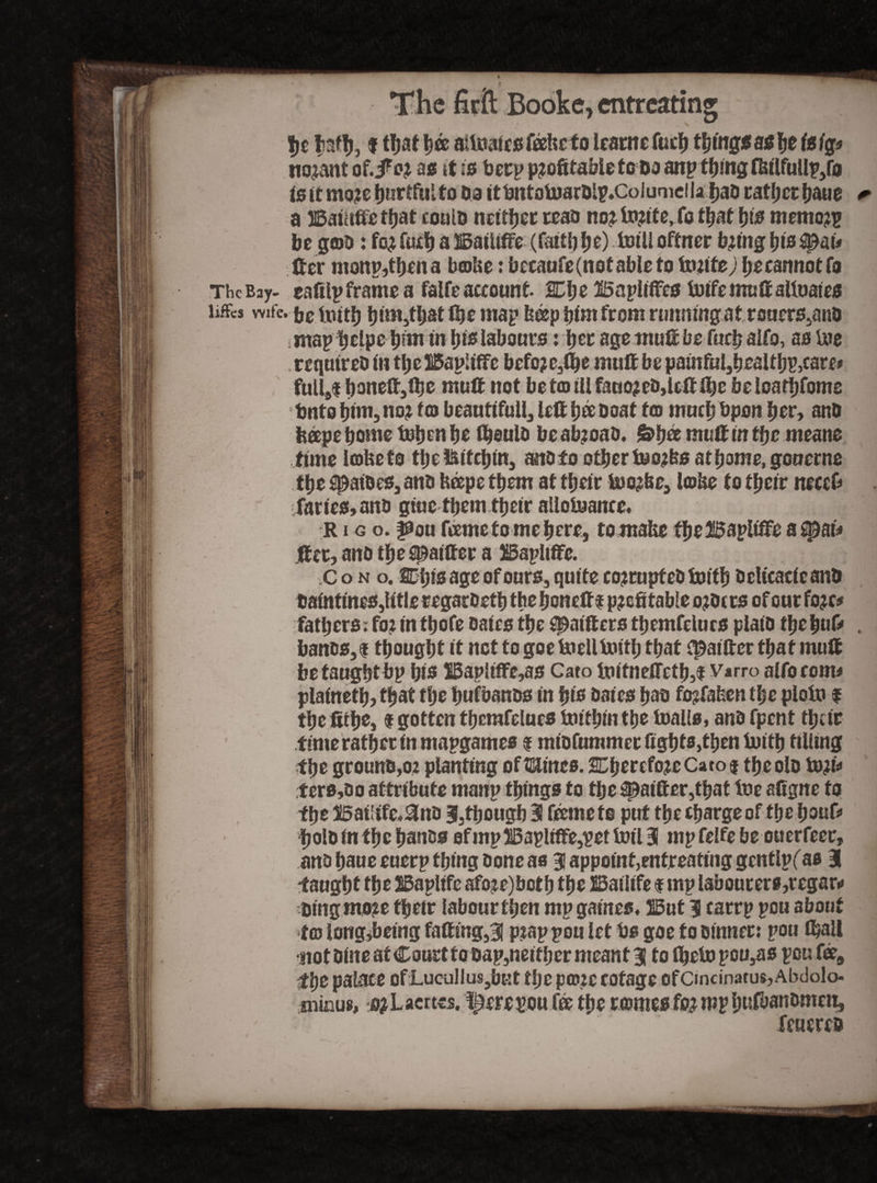 %t bath, f that t)& aitoaicstoicfo learn efu eh thing*a* bo isig* nojant of.JP or as it is beep profitable to Da anp thing ffcilfullp,fa is it more Ijnrtfuito Da itUntotoardlp.CoiumdlaIjaD rafljcrhaue * a Baiafie that could neither read nortorite,fo tljat pis memo?? be g©d: for Cueb a Baftifte (faitt) be) toili oftner bring bis^ai* fter monp,tbena b©Ue: becaufe(notableto Unite; be cannot fa The Bay- eafilp frame a falfe account 2Ct>e ISapliffcs toifemuftaltoates liffcs wife. be Itntf} bim,tbat toe map fe&p bim from running at rouerSjand smap belpe bim in bis labours: bee age mutt be faty alfo, as toe required in tbe Bapliffc before,lbe mutt be pamfu!,bealfbp,care* fuli9$ boneft,fbe mult not bet© til fauor ed,left ftjc beloarbfome Unto bim, nor t® beautifully left bee doat t© much Upon her, and beepe borne toben be ttjeuid be abroad. &t)& muft in tye means time kofeeto tbe&ifcbin, andfo other toor&s at borne, gouerns tyt ^aides,and heepe tyern at tbeir toorfee, lobe to their neeefi fanes, ant) giuc them their allotoante, r i g o. joou tone to me here, tomafce fbeBapitfFeas$)aif fter, and tbe^aifter a Bapliftc. C o n o. SCbis age of ours, quite corrupted toitb deltcacicand DaintmeSjlitle regardetb thebonefti profitable orders of our forc^ fathers. for in tbofe dates tbe ^aifters tbemfelucs plaid tye buff , bands,i thought it not to goe toelltoitl; that tpaifter that muft be taught bp bis Bapltffe,as Cato toitnefletb5$ Varro alfo to mi plainetb? that the bufbands in bis dates bad forfafeen the pioto f the fitbe, I gotten tberafelues toitbin the toalls, and fpent tbeir time rather in mapgames $ midfummerfigbfs,tben toitb tilling the ground,or planting of Hines, therefore Cato $ the old tort* ters,do attribute ntanp things to the 3patfter,tbat toe afigne to the Bat;ifc,£lnd 3, though 3! tonete put the charge of the bouf* bold in the bands efmpBapUffe,pettoil3 mpfelfebe ouerfeer, and baue euerp thing done as 3 appoint,entreating gcntlpf as 3 •taught the Bapltfc afore)botb the Batltfe f mp labourers,regar» ding more their labour then mp games, But 3 tarrp pou about tfffi long,being fatting,3 prap pou let Us goe to dinner: pou (ball •not dine at Court to dap,neither meant 3 tofbetopou,as pou fee, tye palace ofLucullus,bHt the p©rc cotage efCincinatus,Abdolo- oiinus, orLacrtes. I£ere pou fee the rentes for mp bufbandmcu, feuered