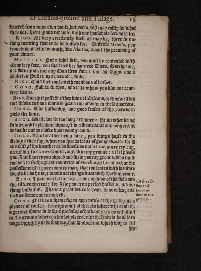 feneret» from mine oton houfe5but petro,as3 map eaClp fee lwfjaf Dot, ^ere 3 anb mp toifc,Uurh our houfeholb fecuants lie. R i g o. <3ll t»erp ercellentlp tocll no man be, there is no# thing luanting that is to be Uniheb fo?. ^ittriffe MctclJa, pon trouble pour felfe t© muchj like Martha, about the p?outbing of pour Dinner. Metella» #'ot a tnfjit &>ir, pou muff be eontenteb toiffr Countrcp fare, pou fijail neither haue reb Deere, flparebpaine, no? Sffurgion, no? aup Coutticrs fare: but an Gfcgge, ansa pallet, a Juliet, o? a pcece of llambe. R i g o. Chi« Diet contenteth meaboue all other. c o n o. if all to it then, anb tell mehoto pou Iifteour coun® trep Mine. r i Go.&urcfp it paffefb either tnine of D?leanfl,o?anioto:3 bib not thinfee tohaue founb fo god a cup oftoinc in fjjefe quarters. Co n o. ffihe bulbano?p, anb goob feafon of the peereboth poelb the fame. R i g o. OTell, toe fft too long afbinner r the leather being fo faire anb fo pleafant ab?oab,it is a thame ta fit anp longer,but to tnalfce out anb lake bpon pour grounb. ■ Cono. SChe toeather being faire , pou b?tnga ho?fe fo the ftelb(as thep fapjtohen pou fpeaUetome ofgoingab?oab: fo? tnp felfe,tf the leather o? bufineffe bo trot let me,amcucrp bap, aceo?bing fo Catoes eounfel,ab?oab in nipgrouno: $if ttpleafe pou, 3 toiU carrp pou ab?oab anb flbetu pou ntp grounb.^cn muff not lots to fee the great countries of McteI!us,o? Lucullus,but the jpoffeCKons of a p©?e countrp man, that eontenteb toitlj hie Rate R i g o. 3 p?ap pou let me heare pour opinion of the fiielb anb Qf th the tilture thereof: fo? 3 f® pou area perfect hufbanb, anb no* ifn<, ana thing tsnfhtlfuli. 3 haue a great Deftreto heare fomerules, anb hwban. fuchas feme our turne beft. ding of th® Cono. ff it bee a lhame fb?an appzerrtife at the iLatw.anb aground pleacer ofcaufes, f o be igno?anf of the lain tnheretn he Dealeff» a greater ll)3mc is it fo? a p?ofeffb? ofhufbanb?p,ts betmfWlfull iin the grouno tnhereott his tohclefrabelpeth.l^otn is he able to o