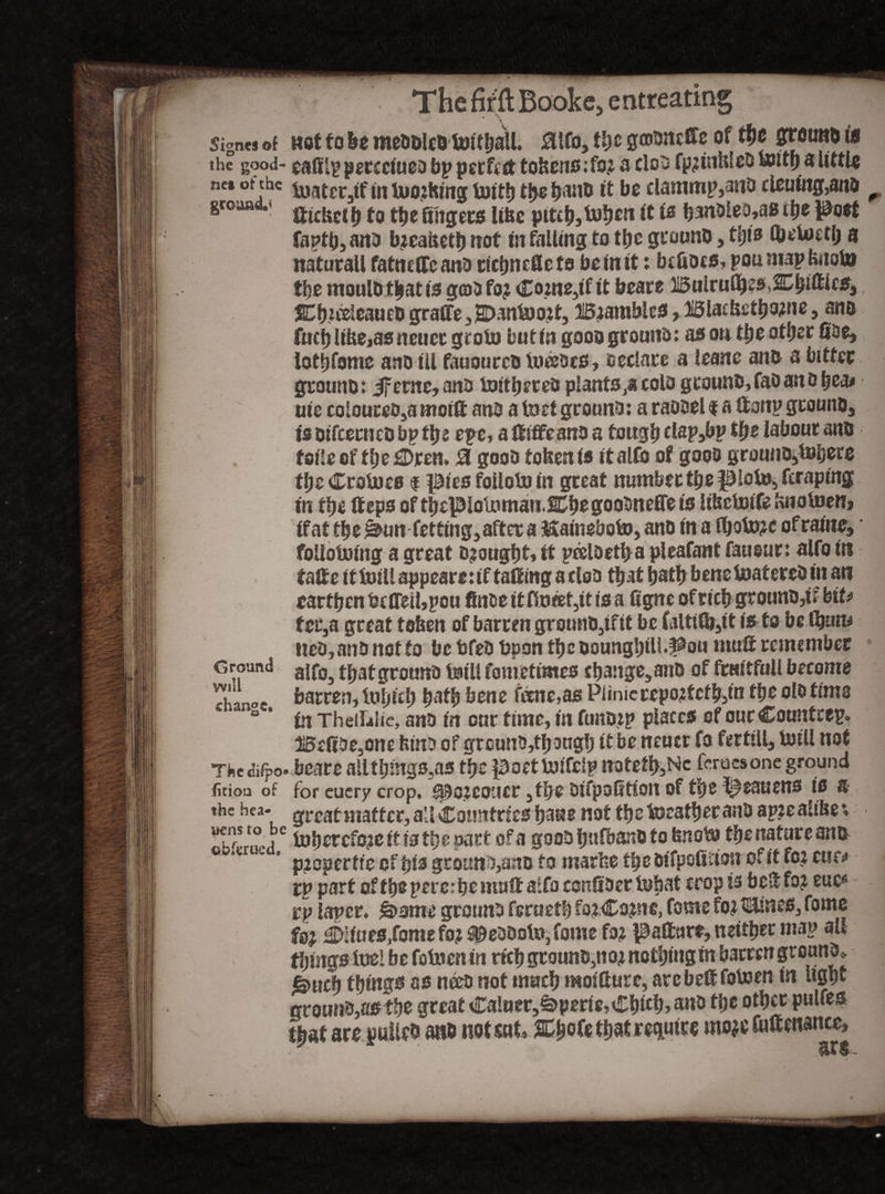 Sign«j»( wotfo&emeSMtBtoitliaU. aifo,!<)£gmsasttc of ti)e Sreutto 1» the good- peccducD bp perfect tokens ;fo? a clob fp?inbleb toitb a little ne. of the Mctjf in toothing toitb the Iraiiti it be clammp3anb cleuing,anb groaa < fj to the fiiigets libe pitch, fob*111 tt is fj3n?>Ieo»as the post faptb, anb b?eahetb not in falling to tbe gcoonb, this tbetostlj a naturali fatndTc anb ricbncfiefs bo in it: befibcs, pou map bnoto tbe moulbtbatis gobfo? Co?ne3if it beare Buirullp?5,l^fti«s* SCbutleaueD graffe 3 2Dantoo?t3 3i5?amble3 ,3i5ladi£tbo?ne, ane fucblibe,asncucr groin butin gooa groutfo: as on tbeotber Sue, lottjfome ano ill fauourcb iiwben, oeclace a ieane anb a bitter grotmb: iferne,ano tottbereb plants colo gtounb,faD an bbea# uie coloureo5a motif anb a toct ground: a raooel $ a ®onp gtouno, is Difcecnco bp tyi epe, a ®iffcanb a tough clap3bp tije labour anb foileef theorem 0 goob tofcenfs italfo of goob grounb3toijere the Croto cs $ piesfollotoin great number tbe ploto3 fcraping in tbe ®eps of tbepiotoman.SCbegoobneffeis lihetoife knotoen» if at ty e im fetting3 after a Kaineboto, ano in a lbato?e o frame, follotoing a great b?ougbt,it peeloetba pleafant faueur: alfofit ta®e it toill appeare: if taking a dob that bath bene toaterebin an earthen bcffeil,pou fin&eitflt»af3itisa fignc ofricbgrounb,ir biU tec,a great token of barren grounb3ifit be falttlb,® is to be (bum neb, anb not to bcbfebbpontbeboungbtU^ou mu® remember g round aj grotmb toill font etrnies e bange, anb of fruit full become T barren, tub tcb batb bene tene,as Piinicrepo?tcf b5m the olb time B * in TheiLlic, anb in our time, in funb?p places of oucCountcep. l!5efibe,one binb of grcunb,tb ougb if be neuer fo fertili, toill not The eifpo. beare alltbmgs.as tbe poettotfelp natetb3Nc fcrucsone ground fitioo of for cuery crop, s^ojcoucr 3tbe bifpoStioit of tbe l^eauens is a the bea- g^gatmafter, all Countries bane not tbe tocatber anb ap?e alibe v **t”sjc toberefoze it is tb e part of a goob bufbanb to bnoto tbe nature ana G pzoperfte of bib gcotmbjano to marfce tbe bifpofidon of it fo? cuo rp part of tbe pet e: be mu® aifoconfibertobat crop is bell fo? euc* rp laper. &ome grounb feruetb fo?Co?ne, fame fo? t£lincs3 fome fs? Sifues/omefoz^ebbotojfome fo? patturc, neither map all things toe! be fotocnin rich grounb,no? nothing in barren groanb» gntef) tying# as neeb not much moitture, arc be® fotoen in light qcoim&,a#tye great Ca!uer,£>pertc,Cbitb> anb the other pulfes that are pullcb anb not sat ttjat rcqLUtrre mo?e faftmance.