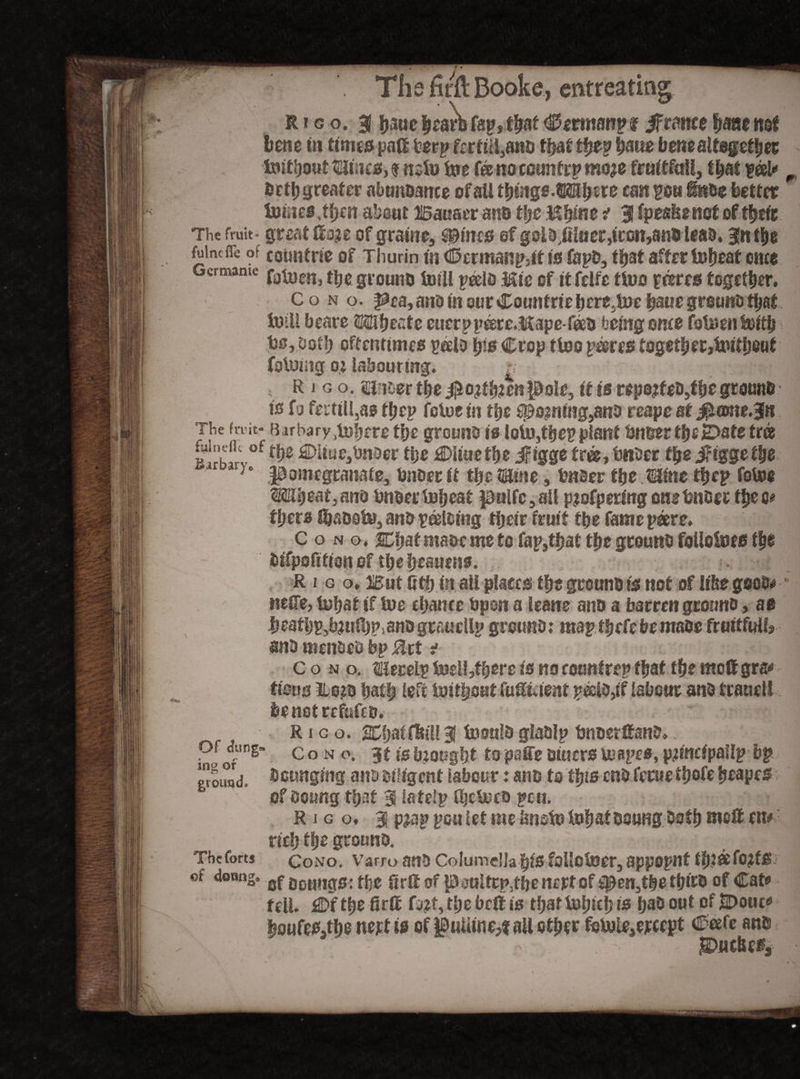 R i g o. 3! b&ie |earb fap, that <S5ermanpf if ranee Sjanenaf bene in times pad fcerp ferfiil}ano that tf?ep fyme bene altogether &»ifbout taines, f n^o toe fee no country moje fruitful!, that ?®l* fcttb greater abunoance of ail tfymge.wifym can ?o« itsBe better toftief ,fycn about JSauaer ant> ttjc Hipne i 3 fpesfeenot of tbeit The fruit- great do?e of gratne, #incs ef gol&,fiiuer,iron,am> leas, gn tbe fuincfle of countne of Thurin in <25crmanp}it is CapD, that after toijeat once Germame grouno tofll peelo &ic of itfelfc tiuo peeres together, Co no. Pea, and in our Countriebere,toe baue grouns that toil! beare HUijeate eucrppeete.Mape-feeB feeing ome fo&en&itb t)srDot!) oftentimes palo tps Crop tioo perns togetberjimtljout folding o.t labouring* £ v/feM’H R j g o. si tter the $o?tb?en pole, it is repo?teD,tf)e ground ts fo fee til l,as tl;cp fetus in the doming,ano reape at j^oKie.Jtt The fruit- Barbary^fjrre tbe ground is loiu,tbep plant briber tijstDatetr® fuindh of fjjg £DUue,twoer tl;e Wimtye ifigge tree, bnder the ifiggetbe 'ir ary° pomegranate, Under it the name, bnoer tbe Mine the? fotoe Mi)eaf,an<) tmderlobeat pulfc,ail pjofpering cnetmBer thee# fyzn Ibsootu, and peeking tijetr fruit the fame poere. c o n o, Chat ma&eme to fap,tbat the ground foilotoes t|e tnfpofition of tbebeauens. R i g o. But fitb in ail places tbs grouno ts not of lifeegood*' neCTe, tubat if tue ebance bpon a leans ano a barren grouno, as ijeafbp^^ulbPianograuellp ground; maptbefebemaoe fruitful!, and mended bp Ztt i c o n o. ilerelp tneiljtbere is no countrrp that tbe modgra* fisus ito?B baffj left toitftsut fudtdent peeld,if labour and fraaeli fcenotrefufcB. R i g o. XbaiffetU 3 tooulo glaolp bnoerdano* i?o of S” c ° N °* 3f is bmugbt to paffe otuers tuapes, principal!? bp «ound, Bcunging ano diligent labour: ano to tips enofetue tbofc beape^ ofdoung that 3 latelp fbetuto pcu. R i g o. 3 p?ap pou let me Iwstt» fobaf Doung Both mod en# neb tbe ground. The forts Cono. Varro and Columella bfS follotner, appopilt fb.teefOjfS ef domig. 0j> gogttg0: tfee 8rd of paultcp.fhe nert of ^en,tbe tbdB of Cat» fell. ^Df tbe fird fa?t, tbe bed is tfjar tubieb is ba& 00t °* tiDwc* boufes,tbe nett is of pulline,* ail other foUjle,ercept Ceefc an$ puebefj ■