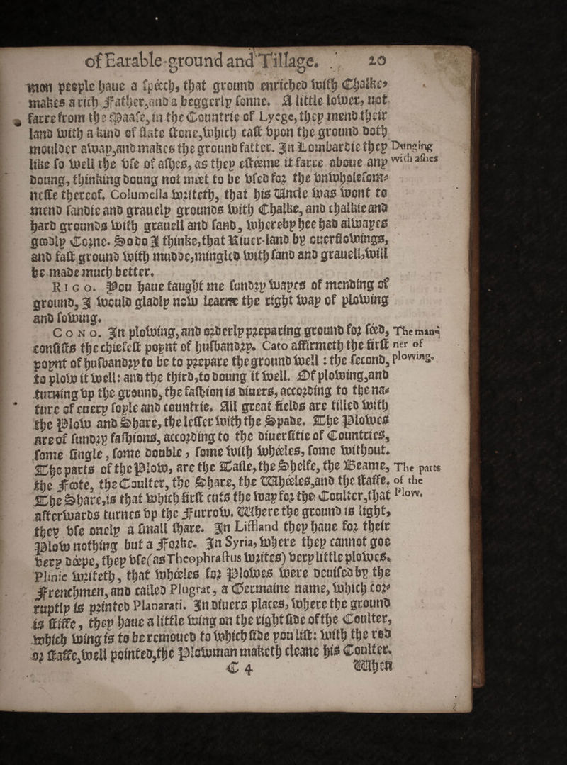 mat people l;aue a fpeech» that grounD enrfeheD toith €£albc’ makes a rut) Jf ather3mio a beggertp Comic. & little loioer, mt ^ Caerefrom if)3 t$)aafe3in the Countrte of Lycgc,tl;cp menD tfjeir lano Uutf) a Umo of flate ftone3Uihicb cafl bpon the grounD Dot!) moulDer atoap3anD makes the grounD fatter. 3a itombarfite thep Etansmg like fo toell the bfe of afl)cs, as thep eflceme it fares abetse anp wuh afnc* Doting, thinking Doung not meet to be bfeo fo? ttje bntofjotefcm* ucfle thereof, Columella tojitetl), that his HUnctc teas teont to ntenD fanDie anD grauelp grounos toith Chalks, ano chalkieana bare grounds toith grauell anD fanD, tohcrebpheehaD altoapcs gtaDlp Co?ne. £>odq3! thinke,that&iucr-ianO by cuerflotoings, I anD fatt groane toitt) muDOe,m(ngkD tottb fane anD gtaueU>toiU be roaDe much better, rigo. pou tjauetaughtme fmtD?ptoapes ofmenDingof grounD, 31 tooulD glaDlp ncto learns the right toap of piotoing anD fototng, „ c o n o. ^n p!otoing,anD ejDerlppreparing grounD fo? fceD, Themmi conflfls the chiefeft popnt of hufbano?p. Cato affirmeth the firft ner of popnt of h«fbanD?pto be to p?epare the grounD toell: the feconD, p1ovvws* to ploto it toell: anD the tfjtro,to Doung it toell. £>f plototng3anD turning bp the grounD, the falbton is Diners, acco?Ding to the n&* * fare of euerp fople anD countrie. ail great fiel&s are tiiieD toith the picto anD&\tavc, the leflertoith the &pa&e, Che piotoes are of funD?p faihtons, acco?Ding to the Diuerfitie of Countries, Tome Angle, fomc Double, fome toith toheeks, fome Without, Che parts of the pioto» are the Cafle, the ja>hclfc3 the iSeame, The pa«$ the ifeote, the Coulter, the fehare, the OT)eeles3ano the ftaffe, of the Che £>hare,ts that tohieh 8rA cuts the toapfo?the. Coultcr3fl)at1 low- aftertoares turnesbp the JFurroto. Sphere the grounD is light» ther bfe onelp a fmall fhare. 31« Liffland thep haue fo? their Blot» nothing but a jfo?kc. 311 Syria, Inhere thep cannot goe %etv oa>pe3 thep bfefasThcophraftus b)?itcs) berp little plotocs. Plinic bi?iteth, that tuheelcs fo? piotoes toere ocutfcDbp the ifrenehmen, anD caileD Plugrat, a Germaine name, to'otct) co?* ruptlp id p?tntcD Plaoarati. 31? Diuers places, Inhere the grounD i$ , thep ha«e 3 little toing on the right CDc of the Coulter, b»hieh toing is to bercmouco to tohieh ADe poa lift: buth the tee m fcofife.toeU pointeD,fbe pictoman maketh cleans hi* Coulter. rHuT c 4 M-htfl 4